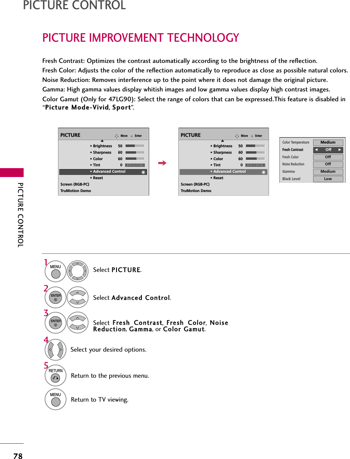 PICTURE CONTROL78PICTURE IMPROVEMENT TECHNOLOGYPICTURE CONTROLFresh Contrast: Optimizes the contrast automatically according to the brightness of the reflection.Fresh Color: Adjusts the color of the reflection automatically to reproduce as close as possible natural colors.Noise Reduction: Removes interference up to the point where it does not damage the original picture.Gamma: High gamma values display whitish images and low gamma values display high contrast images.Color Gamut (Only for 47LG90): Select the range of colors that can be expressed.This feature is disabled in“PPiiccttuurree  MMooddee--VViivviidd, SSppoorrtt”.Select PPIICCTTUURREE.Select AAddvvaanncceedd  CCoonnttrrooll.Select  FFrreesshh  CCoonnttrraasstt,  FFrreesshh  CCoolloorr,  NNooiisseeRReedduuccttiioonn, GGaammmmaa, or CCoolloorr  GGaammuutt.1MENU32ENTERENTER5RETURNReturn to the previous menu.MENUReturn to TV viewing.Select your desired options.4EnterMovePICTUREE• Brightness 50• Sharpness 60• Color 60• Tint 0• Advanced Control• ResetScreen (RGB-PC)TruMotion DemoRGEnterMovePICTUREE• Brightness 50• Sharpness 60• Color 60• Tint 0• Advanced Control• ResetScreen (RGB-PC)TruMotion DemoRGColor TemperatureMediumFresh ContrastFF        Off GGFresh ColorOffNoise ReductionOffGammaMediumBlack LevelLowEye CareOffReal CinemaOffTruMotionHighClose