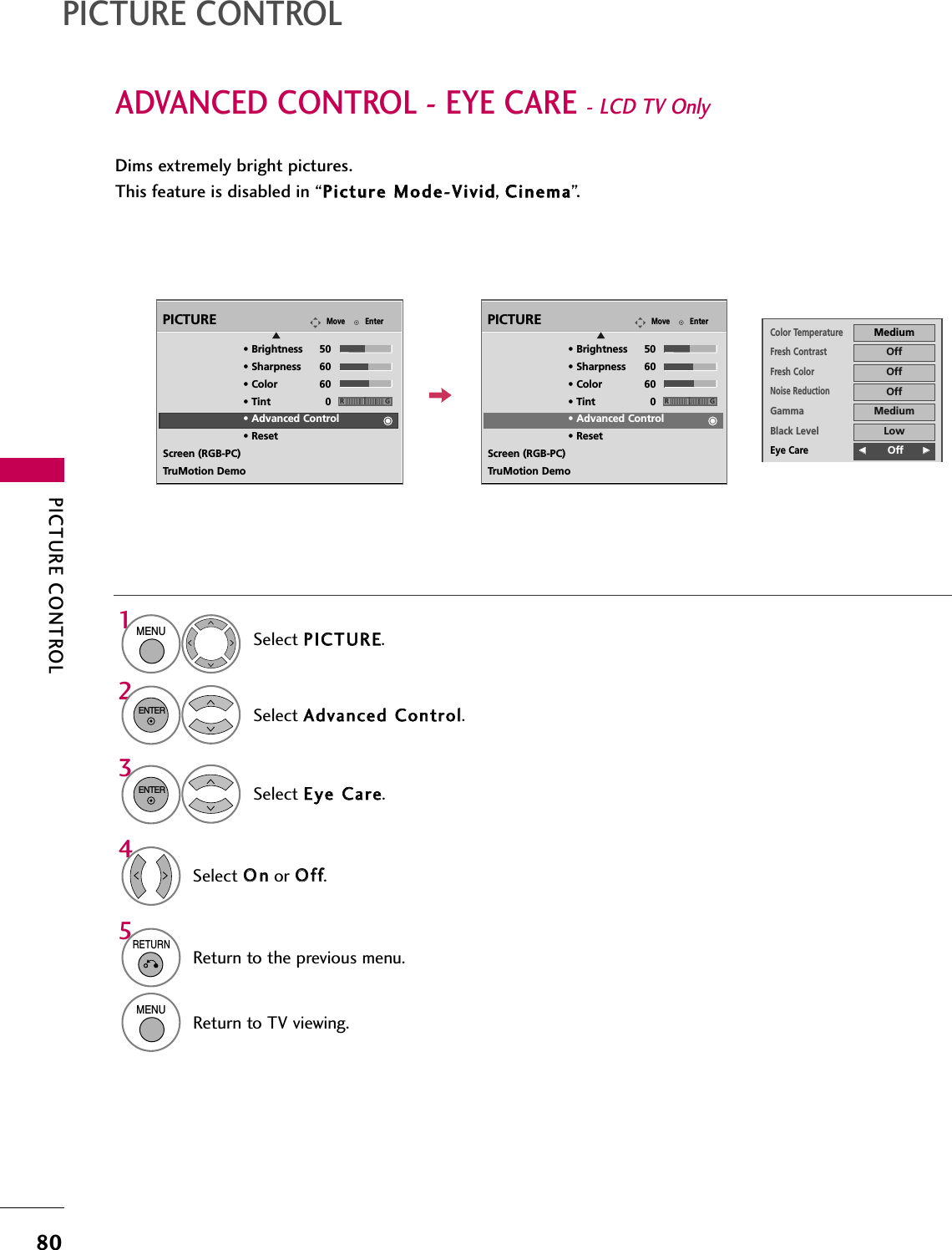 PICTURE CONTROL80ADVANCED CONTROL - EYE CARE - LCD TV Only PICTURE CONTROLDims extremely bright pictures.This feature is disabled in “PPiiccttuurree  MMooddee--VViivviidd, CCiinneemmaa”.Select PPIICCTTUURREE.Select AAddvvaanncceedd  CCoonnttrrooll.Select EEyyee  CCaarree.1MENU32ENTERENTERSelect OOnnor OOffff.45RETURNReturn to the previous menu.MENUReturn to TV viewing.EnterMovePICTUREE• Brightness 50• Sharpness 60• Color 60• Tint 0• Advanced Control• ResetScreen (RGB-PC)TruMotion DemoRGEnterMovePICTUREE• Brightness 50• Sharpness 60• Color 60• Tint 0• Advanced Control• ResetScreen (RGB-PC)TruMotion DemoRGColor TemperatureMediumFresh ContrastOffFresh ColorOffNoise ReductionOffGammaMediumBlack LevelLowEye CareFF        Off GGReal CinemaAutoTruMotionHighClose