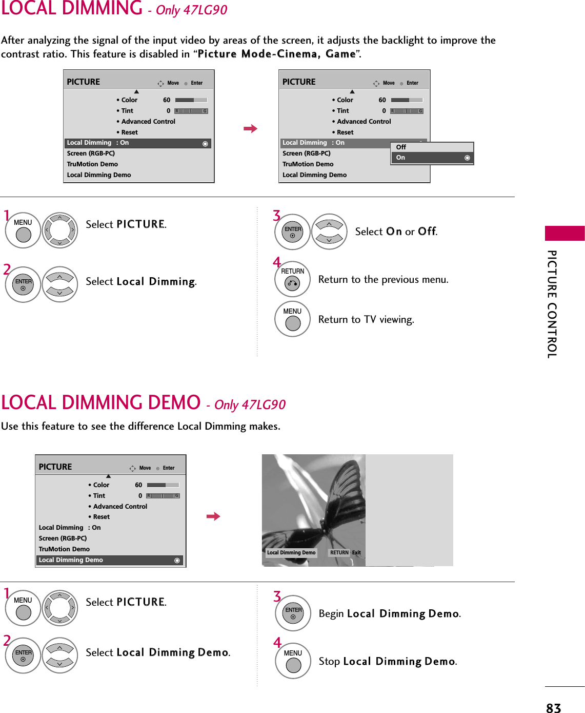 PICTURE CONTROL83LOCAL DIMMING - Only 47LG90After analyzing the signal of the input video by areas of the screen, it adjusts the backlight to improve thecontrast ratio. This feature is disabled in “PPiiccttuurree  MMooddee--CCiinneemmaa,,  GGaammee”.EnterMovePICTUREE• Color 60• Tint 0• Advanced Control• ResetLocal Dimming : OnScreen (RGB-PC)TruMotion DemoLocal Dimming DemoRGEnterMovePICTUREE• Color 60• Tint 0• Advanced Control• ResetLocal Dimming : OnScreen (RGB-PC)TruMotion DemoLocal Dimming DemoRGOffOnSelect PPIICCTTUURREE.Select LLooccaall  DDiimmmmiinngg.1MENU2ENTERSelect OOnnor OOffff.3ENTER4RETURNReturn to the previous menu.MENUReturn to TV viewing.LOCAL DIMMING DEMO - Only 47LG90Use this feature to see the difference Local Dimming makes.Select PPIICCTTUURREE.Select LLooccaall  DDiimmmmiinnggDDeemmoo.1MENU2ENTER34ENTERBegin LLooccaall  DDiimmmmiinnggDDeemmoo.MENUStop LLooccaall  DDiimmmmiinnggDDeemmoo.EnterMovePICTUREE• Color 60• Tint 0• Advanced Control• ResetLocal Dimming : OnScreen (RGB-PC)TruMotion DemoLocal Dimming DemoRGLocal Dimming Demo ExitRETURN