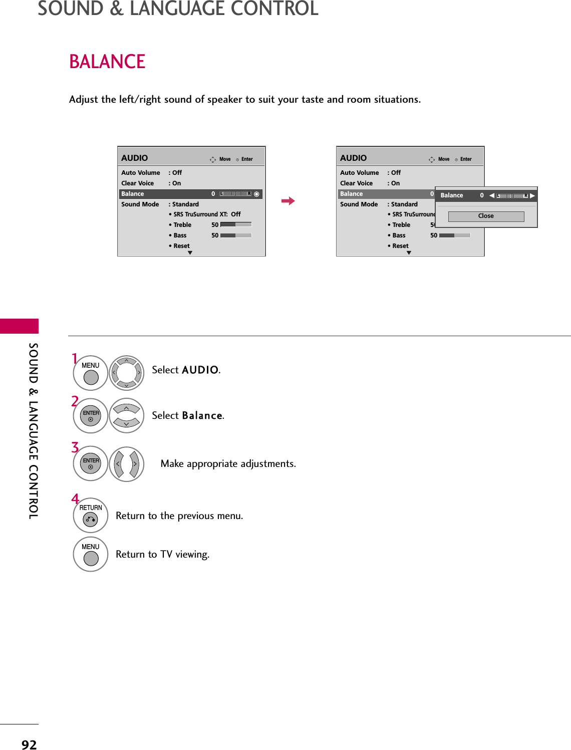 SOUND &amp; LANGUAGE CONTROL92BALANCESOUND &amp; LANGUAGE CONTROLSelect AAUUDDIIOO.Select BBaallaannccee.Make appropriate adjustments.1MENU32ENTERENTERAdjust the left/right sound of speaker to suit your taste and room situations.EnterMoveAUDIOEnterMoveAUDIOLREAuto Volume : OffClear Voice : OnBalance 0Sound Mode : Standard• SRS TruSurround XT:Off• Treble 50• Bass 50• ResetLREAuto Volume : OffClear Voice : OnBalance 0Sound Mode : Standard• SRS TruSurround XT:Off• Treble 50• Bass 50• ResetCloseEEEEBalance         0 LR4RETURNReturn to the previous menu.MENUReturn to TV viewing.