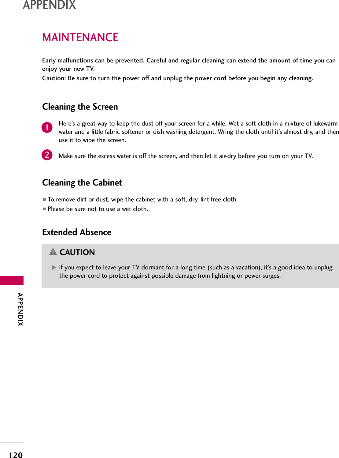 APPENDIX120APPENDIXMAINTENANCEEarly malfunctions can be prevented. Careful and regular cleaning can extend the amount of time you canenjoy your new TV. Caution: Be sure to turn the power off and unplug the power cord before you begin any cleaning.Cleaning the ScreenHere’s a great way to keep the dust off your screen for a while. Wet a soft cloth in a mixture of lukewarmwater and a little fabric softener or dish washing detergent. Wring the cloth until it’s almost dry, and thenuse it to wipe the screen.Make sure the excess water is off the screen, and then let it air-dry before you turn on your TV.Cleaning the Cabinet■To remove dirt or dust, wipe the cabinet with a soft, dry, lint-free cloth.■Please be sure not to use a wet cloth.Extended AbsenceGG  If you expect to leave your TV dormant for a long time (such as a vacation), it’s a good idea to unplugthe power cord to protect against possible damage from lightning or power surges.CAUTION21