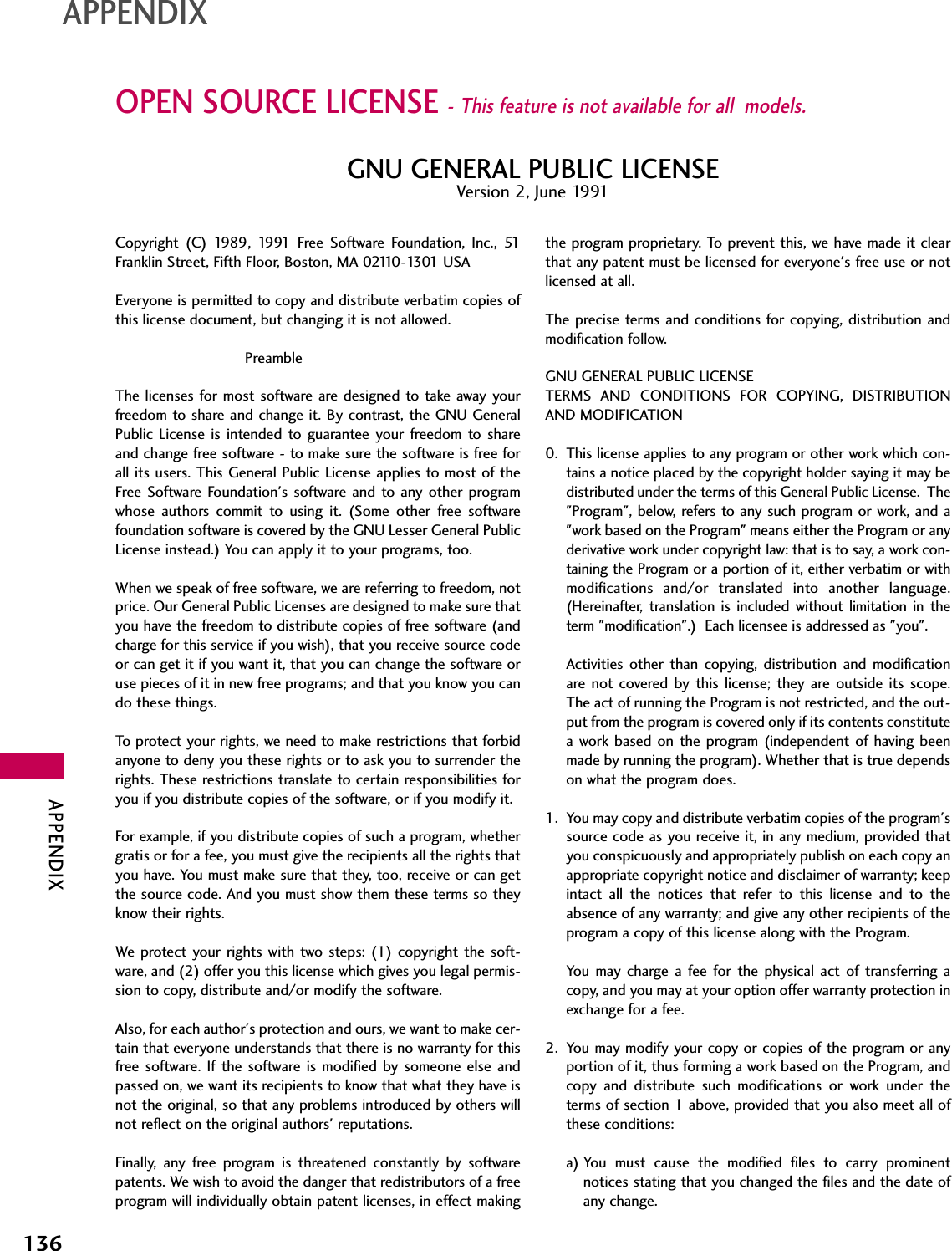 APPENDIX136OPEN SOURCE LICENSE - This feature is not available for all  models.APPENDIXCopyright  (C)  1989,  1991  Free  Software  Foundation,  Inc.,  51Franklin Street, Fifth Floor, Boston, MA 02110-1301 USA Everyone is permitted to copy and distribute verbatim copies ofthis license document, but changing it is not allowed.PreambleThe licenses for most  software are designed to take away yourfreedom to share and change it. By contrast, the GNU GeneralPublic  License  is  intended  to guarantee  your  freedom  to  shareand change free software - to make sure the software is free forall its users. This General Public License applies to most of theFree  Software Foundation&apos;s  software and  to any other programwhose  authors  commit  to  using  it.  (Some  other  free  softwarefoundation software is covered by the GNU Lesser General PublicLicense instead.) You can apply it to your programs, too.When we speak of free software, we are referring to freedom, notprice. Our General Public Licenses are designed to make sure thatyou have the freedom to distribute copies of free software (andcharge for this service if you wish), that you receive source codeor can get it if you want it, that you can change the software oruse pieces of it in new free programs; and that you know you cando these things.To protect your rights, we need to make restrictions that forbidanyone to deny you these rights or to ask you to surrender therights. These restrictions translate to certain responsibilities foryou if you distribute copies of the software, or if you modify it.For example, if you distribute copies of such a program, whethergratis or for a fee, you must give the recipients all the rights thatyou have. You must make sure that they, too, receive or can getthe source code. And you must show them these terms so theyknow their rights.We protect your rights with two steps: (1) copyright the  soft-ware, and (2) offer you this license which gives you legal permis-sion to copy, distribute and/or modify the software.Also, for each author&apos;s protection and ours, we want to make cer-tain that everyone understands that there is no warranty for thisfree software.  If  the  software is  modified  by  someone  else  andpassed on, we want its recipients to know that what they have isnot the original, so that any problems introduced by others willnot reflect on the original authors&apos; reputations.Finally,  any  free  program  is  threatened  constantly  by  softwarepatents. We wish to avoid the danger that redistributors of a freeprogram will individually obtain patent licenses, in effect makingthe program proprietary. To prevent this, we have made it clearthat any patent must be licensed for everyone&apos;s free use or notlicensed at all.The precise terms and conditions for copying, distribution andmodification follow.GNU GENERAL PUBLIC LICENSETERMS  AND  CONDITIONS  FOR  COPYING,  DISTRIBUTIONAND MODIFICATION0. This license applies to any program or other work which con-tains a notice placed by the copyright holder saying it may bedistributed under the terms of this General Public License.  The&quot;Program&quot;, below, refers to any such program or work, and  a&quot;work based on the Program&quot; means either the Program or anyderivative work under copyright law: that is to say, a work con-taining the Program or a portion of it, either verbatim or withmodifications  and/or  translated  into  another  language.(Hereinafter,  translation  is  included  without  limitation  in  theterm &quot;modification&quot;.)  Each licensee is addressed as &quot;you&quot;.Activities other  than  copying,  distribution  and  modificationare not  covered  by this  license;  they are outside  its  scope.The act of running the Program is not restricted, and the out-put from the program is covered only if its contents constitutea work based on  the program  (independent  of  having beenmade by running the program). Whether that is true dependson what the program does.1. You may copy and distribute verbatim copies of the program&apos;ssource code as you receive it, in any medium, provided thatyou conspicuously and appropriately publish on each copy anappropriate copyright notice and disclaimer of warranty; keepintact  all  the  notices  that  refer  to  this  license  and  to  theabsence of any warranty; and give any other recipients of theprogram a copy of this license along with the Program.You  may  charge a  fee  for  the  physical  act  of  transferring acopy, and you may at your option offer warranty protection inexchange for a fee.2. You may modify your copy or copies of the program or anyportion of it, thus forming a work based on the Program, andcopy  and  distribute  such  modifications  or  work  under  theterms of section 1 above, provided that you also meet all ofthese conditions:a) You  must  cause  the  modified  files  to  carry  prominentnotices stating that you changed the files and the date ofany change.GNU GENERAL PUBLIC LICENSEVersion 2, June 1991