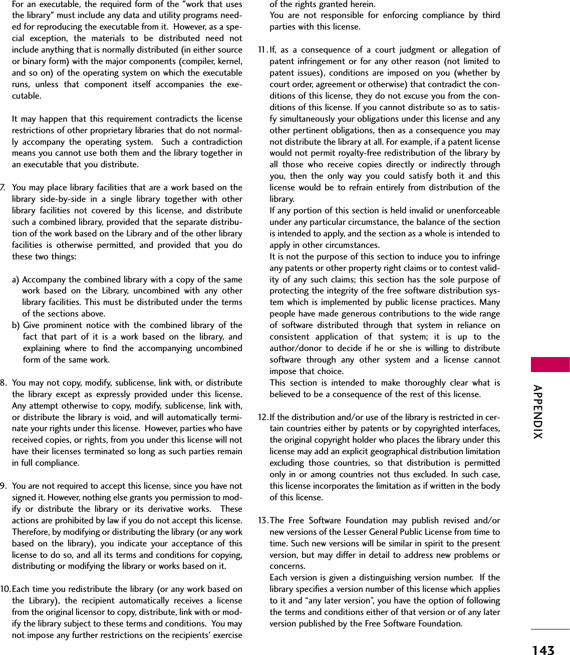 APPENDIX143For  an  executable, the required  form  of the &quot;work that usesthe library&quot; must include any data and utility programs need-ed for reproducing the executable from it.  However, as a spe-cial  exception,  the  materials  to  be  distributed  need  notinclude anything that is normally distributed (in either sourceor binary form) with the major components (compiler, kernel,and so on) of the operating system on which the executableruns,  unless  that  component  itself  accompanies  the  exe-cutable.It may  happen  that this requirement  contradicts  the licenserestrictions of other proprietary libraries that do not normal-ly  accompany  the  operating  system.    Such  a  contradictionmeans you cannot use both them and the library together inan executable that you distribute.7. You may place library facilities that are a work based on thelibrary  side-by-side  in  a  single  library  together  with  otherlibrary  facilities  not  covered  by  this  license,  and  distributesuch a combined library, provided that the separate distribu-tion of the work based on the Library and of the other libraryfacilities  is  otherwise  permitted,  and  provided  that  you  dothese two things:a) Accompany the combined library with a copy of the samework  based  on  the  Library,  uncombined  with  any  otherlibrary facilities. This must be distributed under the termsof the sections above.b) Give  prominent  notice  with  the  combined  library  of  thefact  that  part  of  it  is  a  work  based  on  the  library,  andexplaining  where  to  find  the  accompanying  uncombinedform of the same work.8. You may not copy, modify, sublicense, link with, or distributethe  library  except  as  expressly  provided  under  this  license.Any attempt otherwise to copy, modify, sublicense, link with,or distribute the library is void, and will automatically termi-nate your rights under this license.  However, parties who havereceived copies, or rights, from you under this license will nothave their licenses terminated so long as such parties remainin full compliance.9. You are not required to accept this license, since you have notsigned it. However, nothing else grants you permission to mod-ify  or  distribute  the  library  or  its  derivative  works.    Theseactions are prohibited by law if you do not accept this license.Therefore, by modifying or distributing the library (or any workbased  on  the  library),  you  indicate  your  acceptance  of  thislicense to do so, and all its terms and conditions for copying,distributing or modifying the library or works based on it. 10.Each time you redistribute the library (or any work based onthe  Library),  the  recipient  automatically  receives  a  licensefrom the original licensor to copy, distribute, link with or mod-ify the library subject to these terms and conditions.  You maynot impose any further restrictions on the recipients&apos; exerciseof the rights granted herein.You  are  not  responsible  for  enforcing  compliance  by  thirdparties with this license.11. If,  as  a  consequence  of  a  court  judgment  or  allegation  ofpatent  infringement or  for any other reason (not limited  topatent  issues), conditions  are imposed on  you (whether bycourt order, agreement or otherwise) that contradict the con-ditions of this license, they do not excuse you from the con-ditions of this license. If you cannot distribute so as to satis-fy simultaneously your obligations under this license and anyother pertinent obligations, then as a consequence you maynot distribute the library at all. For example, if a patent licensewould not permit royalty-free redistribution of the library byall  those  who  receive  copies  directly  or  indirectly  throughyou,  then  the  only  way  you  could  satisfy  both  it  and  thislicense  would  be  to refrain  entirely  from distribution  of  thelibrary.If any portion of this section is held invalid or unenforceableunder any particular circumstance, the balance of the sectionis intended to apply, and the section as a whole is intended toapply in other circumstances.It is not the purpose of this section to induce you to infringeany patents or other property right claims or to contest valid-ity of  any such  claims;  this section  has the sole  purpose  ofprotecting the integrity of the free software distribution sys-tem  which is implemented by public license practices. Manypeople have made generous contributions to the wide rangeof  software  distributed  through  that  system  in  reliance  onconsistent  application  of  that  system;  it  is  up  to  theauthor/donor  to decide  if  he  or  she  is  willing  to  distributesoftware  through  any  other  system  and  a  license  cannotimpose that choice.This  section  is  intended  to  make  thoroughly  clear  what  isbelieved to be a consequence of the rest of this license.12.If the distribution and/or use of the library is restricted in cer-tain countries either by patents or by copyrighted interfaces,the original copyright holder who places the library under thislicense may add an explicit geographical distribution limitationexcluding  those  countries,  so  that  distribution  is  permittedonly in  or among  countries not thus  excluded. In  such  case,this license incorporates the limitation as if written in the bodyof this license.13.The  Free  Software  Foundation  may  publish  revised  and/ornew versions of the Lesser General Public License from time totime. Such new versions will be similar in spirit to the presentversion, but may differ in detail to address new problems orconcerns.Each version is given a distinguishing version number.  If thelibrary specifies a version number of this license which appliesto it and “any later version”, you have the option of followingthe terms and conditions either of that version or of any laterversion published by the Free Software Foundation.