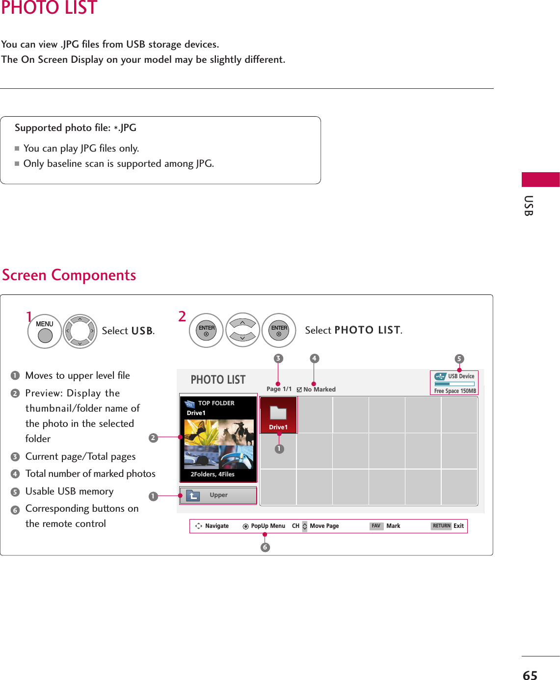 PHOTO LISTUSB65You can view .JPG files from USB storage devices.The On Screen Display on your model may be slightly different.Screen ComponentsMoves to upper level filePreview: Display thethumbnail/folder name ofthe photo in the selectedfolderCurrent page/Total pagesTotal number of marked photosUsable USB memoryCorresponding buttons onthe remote controlSupported photo file: *.JPG■You can play JPG files only.■Only baseline scan is supported among JPG.USB DevicePage 1/1 No MarkedPHOTO LISTUpperFree Space 150MBNavigate PopUp Menu Move Page Mark Exit2Folders, 4Files3 4 5112Select UUSSBB.Select PPHHOOTTOO LLIISSTT.2TOP FOLDERDrive11MENUENTERENTER123456Drive1CH FAV RETURN6