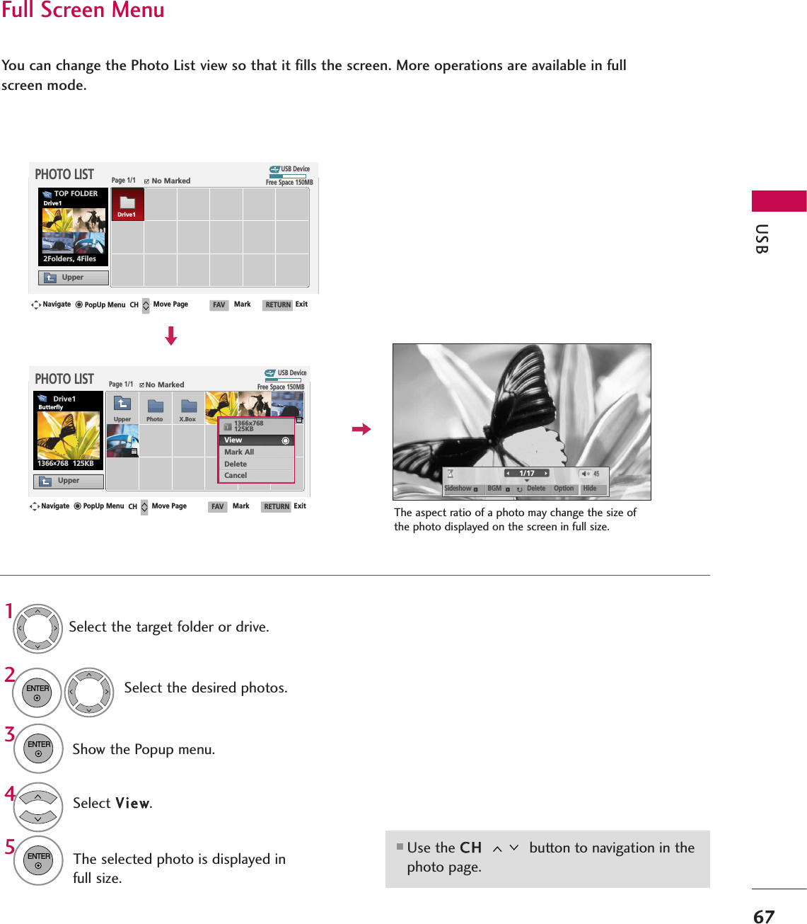 USB67Full Screen MenuYou can change the Photo List view so that it fills the screen. More operations are available in fullscreen mode.■Use the CCHH button to navigation in thephoto page.The aspect ratio of a photo may change the size ofthe photo displayed on the screen in full size.1/17Sideshow BGM Delete Option HideSelect the target folder or drive.Select the desired photos.Show the Popup menu.5Select VViieeww.The selected photo is displayed infull size.2314ENTERENTERENTERUSB DevicePage 1/1No MarkedPHOTO LISTUpperFree Space 150MB2Folders, 4FilesUSB DevicePage 1/1No MarkedPHOTO LISTUpperFree Space 150MB1366x768  125KBTOP FOLDERDrive1Navigate Move Page Mark ExitCH FAV RETURNPopUp MenuNavigate Move Page Mark ExitCH FAV RETURNPopUp MenuDrive1Drive1ButterflyUpper Photo X.Box 1366x768125KBView Mark AllDeleteCancel