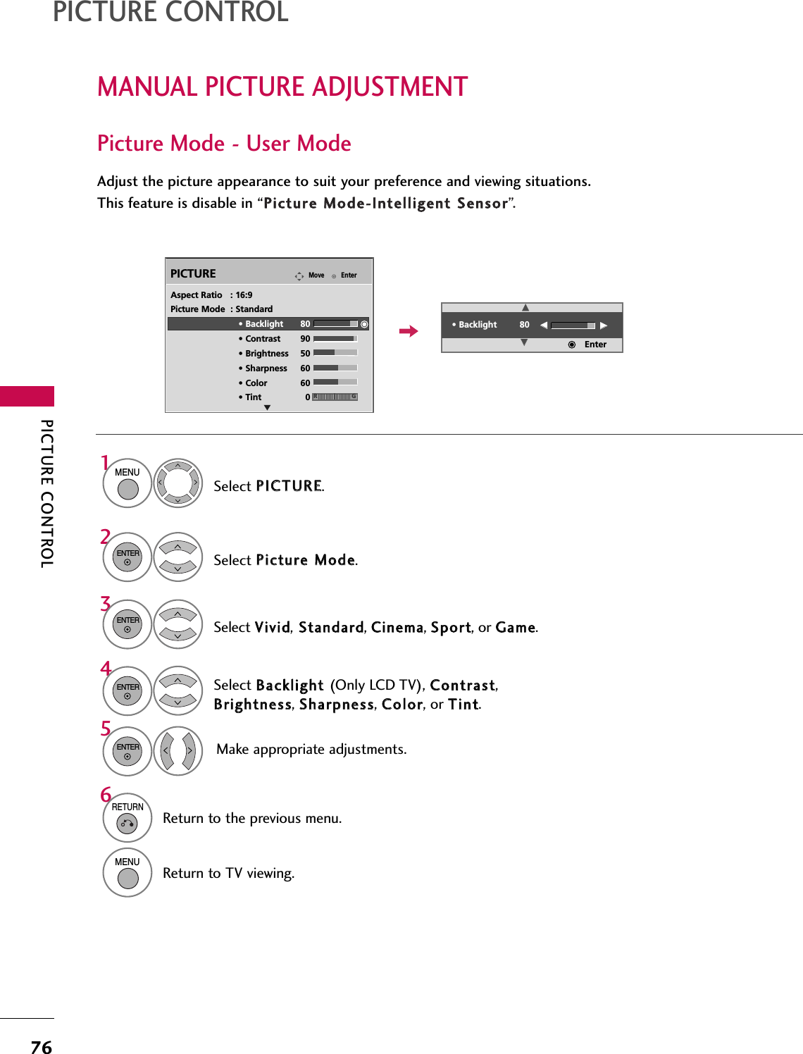 PICTURE CONTROL76MANUAL PICTURE ADJUSTMENTPICTURE CONTROLPicture Mode - User ModeAdjust the picture appearance to suit your preference and viewing situations.This feature is disable in “PPiiccttuurree MMooddee--IInntteelllliiggeenntt SSeennssoorr”.EnterMovePICTURESelect PPIICCTTUURREE.Make appropriate adjustments.Select BBaacckklliigghhtt (Only LCD TV), CCoonnttrraasstt,BBrriigghhttnneessss, SShhaarrppnneessss, CCoolloorr, or TTiinntt.1MENUSelect PPiiccttuurree MMooddee.2ENTERSelect VViivviidd,SSttaannddaarrdd, CCiinneemmaa, SSppoorrtt, or GGaammee.3ENTER4ENTER5ENTEREAspect Ratio   : 16:9Picture Mode  : Standard• Backlight 80 • Contrast 90• Brightness 50• Sharpness 60• Color 60• Tint 0 RG• Backlight 80EEEEEEEEEnter6RETURNReturn to the previous menu.MENUReturn to TV viewing.