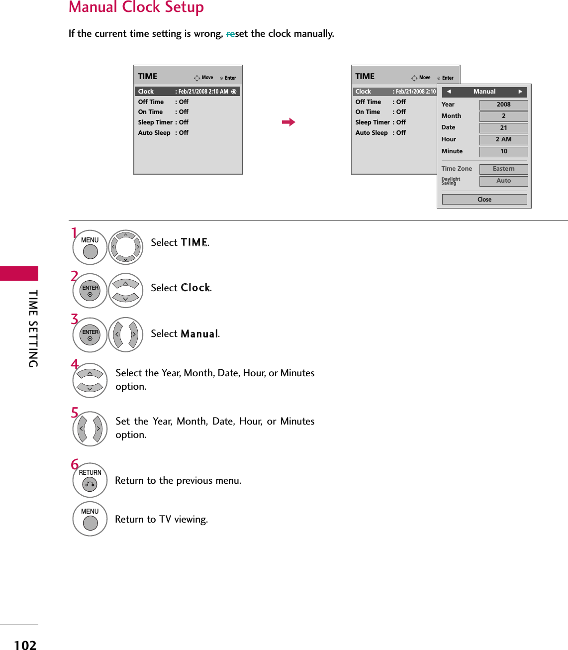 TIME SETTING102Manual Clock SetupIf the current time setting is wrong, reset the clock manually.EnterMoveTIMEEnterMoveTIMEClock :Feb/21/2008 2:10 AMOff Time : OffOn Time : OffSleep Timer : OffAuto Sleep : OffClock :Feb/21/2008 2:10 AMOff Time : OffOn Time : OffSleep Timer : OffAuto Sleep : OffYearMonth 2Date 21Hour 2 AM2008Minute 10Time Zone EasternDaylightSaving AutoCloseFFManualGGSelect TTIIMMEE.Select CClloocckk.Select MMaannuuaall.1MENU32ENTERENTERSelect the Year, Month, Date, Hour, or Minutesoption.4Set the  Year,  Month,  Date,  Hour,  or  Minutesoption.56RETURNReturn to the previous menu.MENUReturn to TV viewing.