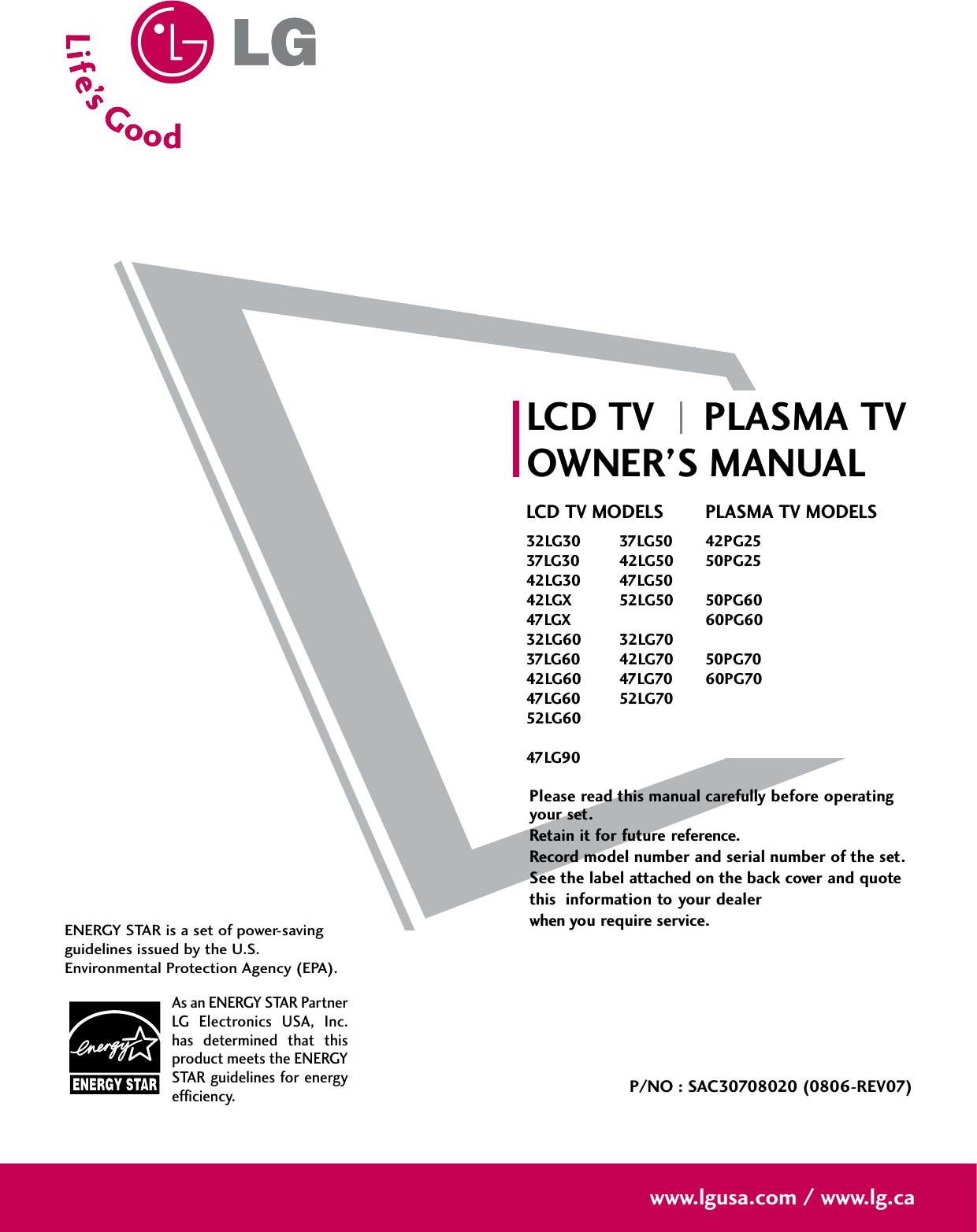 Please read this manual carefully before operatingyour set. Retain it for future reference.Record model number and serial number of the set. See the label attached on the back cover and quote this  information to your dealer when you require service.LCD TV PLASMA TVOWNER’S MANUALLCD TV MODELS32LG30 37LG5037LG30 42LG5042LG30 47LG5042LGX 52LG5047 LGX32LG60 32LG7037LG60 42LG7042LG60 47LG7047LG60 52LG7052LG6047LG90PLASMA TV MODELS42PG2550PG2550PG6060PG6050PG7060PG70P/NO : SAC30708020 (0806-REV07)www.lgusa.com / www.lg.caAs an ENERGY STAR PartnerLG  Electronics  USA,  Inc.has  determined  that  thisproduct meets the ENERGYSTAR guidelines for energyefficiency.ENERGY STAR is a set of power-savingguidelines issued by the U.S.Environmental Protection Agency (EPA).