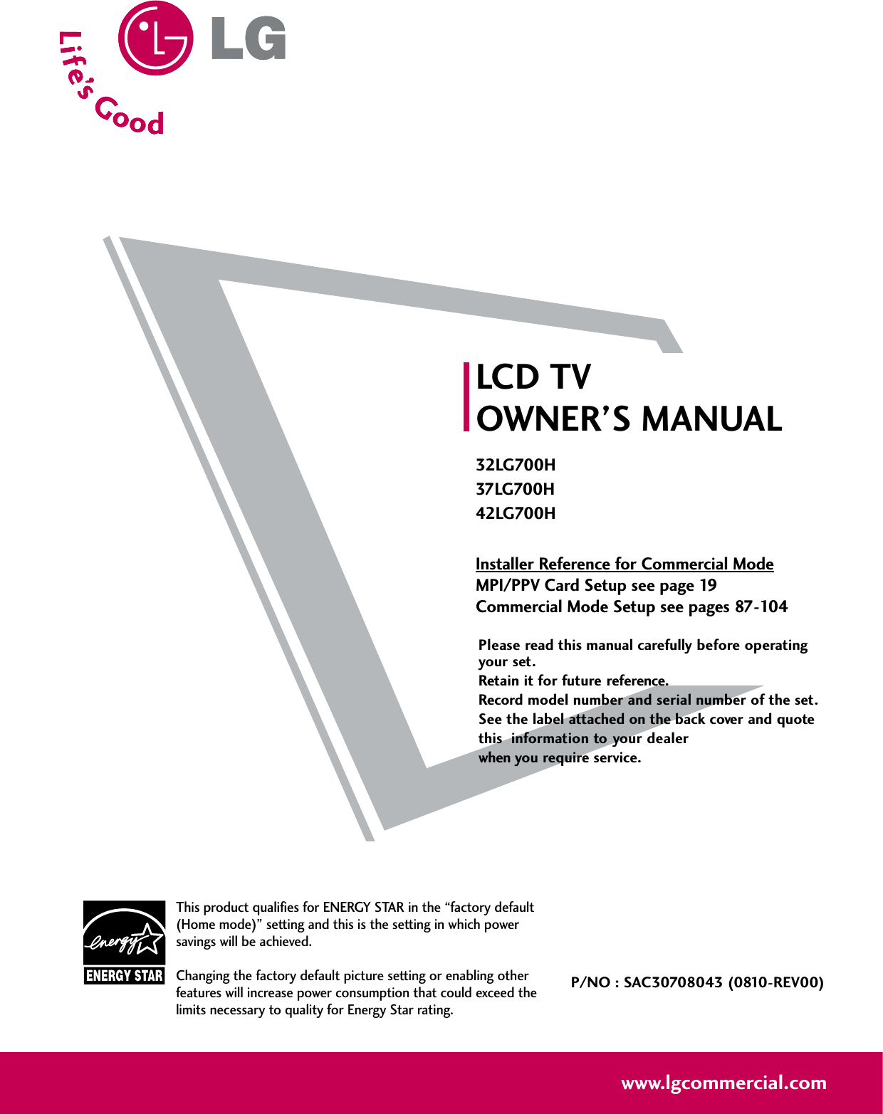 Please read this manual carefully before operatingyour set. Retain it for future reference.Record model number and serial number of the set. See the label attached on the back cover and quote this  information to your dealer when you require service.LCD TVOWNER’S MANUAL32LG700H37LG700H42LG700HInstaller Reference for Commercial ModeMPI/PPV Card Setup see page 19Commercial Mode Setup see pages 87-104P/NO : SAC30708043 (0810-REV00)www.lgcommercial.comThis product qualifies for ENERGY STAR in the “factory default(Home mode)” setting and this is the setting in which powersavings will be achieved.Changing the factory default picture setting or enabling otherfeatures will increase power consumption that could exceed thelimits necessary to quality for Energy Star rating.