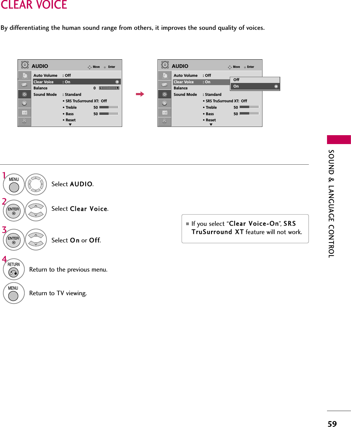 SOUND &amp; LANGUAGE CONTROL59CLEAR VOICEBy differentiating the human sound range from others, it improves the sound quality of voices.■If you select “CClleeaarr  VVooiiccee--OOnn”,   SSRRSSTTrruuSSuurrrroouunndd  XXTTfeature will not work.Select AAUUDDIIOO.Select CClleeaarr  VVooiiccee.Select OOnnor OOffff.1MENU32ENTER ENTER 4RETURNReturn to the previous menu.MENUReturn to TV viewing.EnterMoveAUDIOAuto Volume : OffClear Voice : OnBalance 0Sound Mode : Standard• SRS TruSurround XT:Off• Treble 50• Bass 50• ResetEnterMoveAUDIOAuto Volume : OffClear Voice : OnBalance 0Sound Mode : Standard• SRS TruSurround XT:Off• Treble 50• Bass 50• ResetLR LROffOnEE