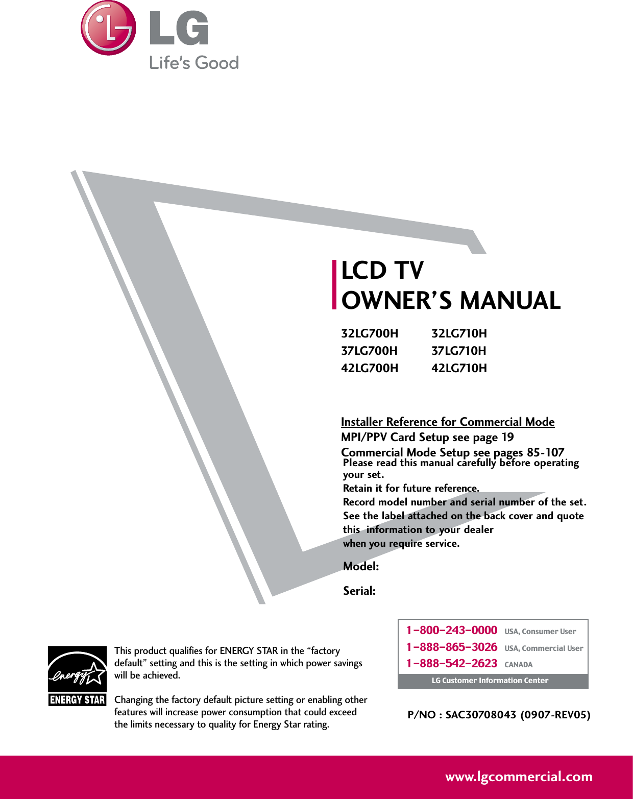 Please read this manual carefully before operatingyour set. Retain it for future reference.Record model number and serial number of the set. See the label attached on the back cover and quote this  information to your dealer when you require service.LCD TVOWNER’S MANUAL32LG700H 32LG710H37LG700H 37LG710H42LG700H 42LG710HInstaller Reference for Commercial ModeMPI/PPV Card Setup see page 19Commercial Mode Setup see pages 85-107P/NO : SAC30708043 (0907-REV05)www.lgcommercial.comThis product qualifies for ENERGY STAR in the “factorydefault” setting and this is the setting in which power savingswill be achieved.Changing the factory default picture setting or enabling otherfeatures will increase power consumption that could exceedthe limits necessary to quality for Energy Star rating.1-800-243-0000   USA, Consumer User1-888-865-3026   USA, Commercial User1-888-542-2623   CANADALG Customer Information CenterModel:Serial: