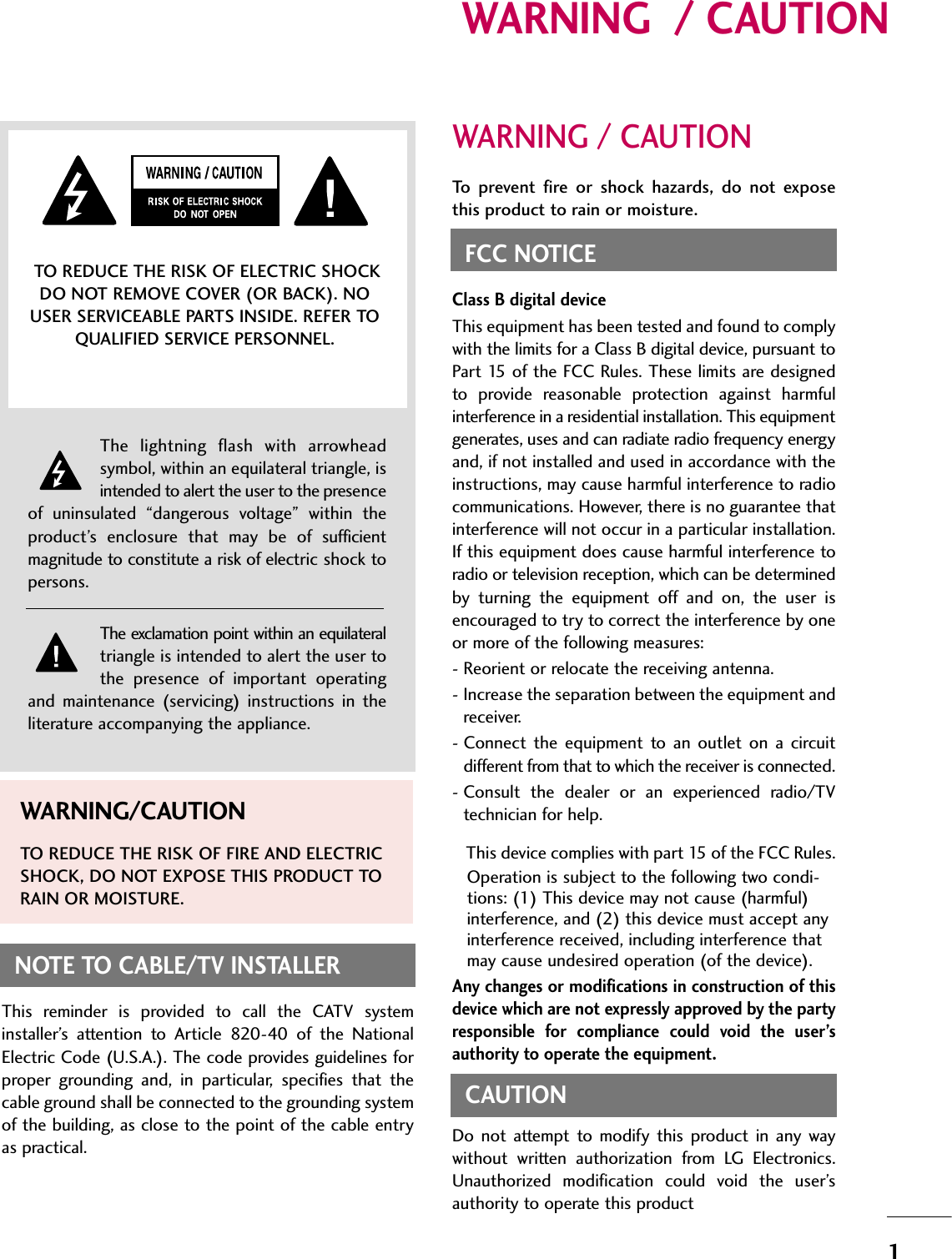 1WARNING  / CAUTIONWARNING / CAUTIONTo  prevent  fire  or  shock  hazards,  do  not  exposethis product to rain or moisture.FCC NOTICEClass B digital deviceThis equipment has been tested and found to complywith the limits for a Class B digital device, pursuant toPart  15 of the FCC Rules.  These limits are designedto  provide  reasonable  protection  against  harmfulinterference in a residential installation. This equipmentgenerates, uses and can radiate radio frequency energyand, if not installed and used in accordance with theinstructions, may cause harmful interference to radiocommunications. However, there is no guarantee thatinterference will not occur in a particular installation.If this equipment does cause harmful interference toradio or television reception, which can be determinedby  turning  the  equipment  off  and  on,  the  user  isencouraged to try to correct the interference by oneor more of the following measures:- Reorient or relocate the receiving antenna.- Increase the separation between the equipment andreceiver.- Connect  the  equipment  to  an  outlet  on  a  circuitdifferent from that to which the receiver is connected.- Consult  the  dealer  or  an  experienced  radio/TVtechnician for help.This device complies with part 15 of the FCC Rules.Operation is subject to the following two condi-tions: (1) This device may not cause (harmful)interference, and (2) this device must accept anyinterference received, including interference thatmay cause undesired operation (of the device).Any changes or modifications in construction of thisdevice which are not expressly approved by the partyresponsible  for  compliance  could  void  the  user’sauthority to operate the equipment.CAUTIONDo  not  attempt  to  modify  this  product  in  any  waywithout  written  authorization  from  LG  Electronics.Unauthorized  modification  could  void  the  user’sauthority to operate this product The  lightning  flash  with  arrowheadsymbol, within an equilateral triangle, isintended to alert the user to the presenceof  uninsulated  “dangerous  voltage”  within  theproduct’s  enclosure  that  may  be  of  sufficientmagnitude to constitute a risk of electric shock topersons.The exclamation point within an equilateraltriangle is intended to alert the user tothe  presence  of  important  operatingand  maintenance  (servicing)  instructions  in  theliterature accompanying the appliance.TO REDUCE THE RISK OF ELECTRIC SHOCKDO NOT REMOVE COVER (OR BACK). NOUSER SERVICEABLE PARTS INSIDE. REFER TOQUALIFIED SERVICE PERSONNEL.WARNING/CAUTIONTO REDUCE THE RISK OF FIRE AND ELECTRICSHOCK, DO NOT EXPOSE THIS PRODUCT TORAIN OR MOISTURE.NOTE TO CABLE/TV INSTALLERThis  reminder  is  provided  to  call  the  CATV  systeminstaller’s  attention  to  Article  820-40  of  the  NationalElectric Code (U.S.A.). The code provides guidelines forproper  grounding  and,  in  particular,  specifies  that  thecable ground shall be connected to the grounding systemof the building, as close to the point of the cable entryas practical.