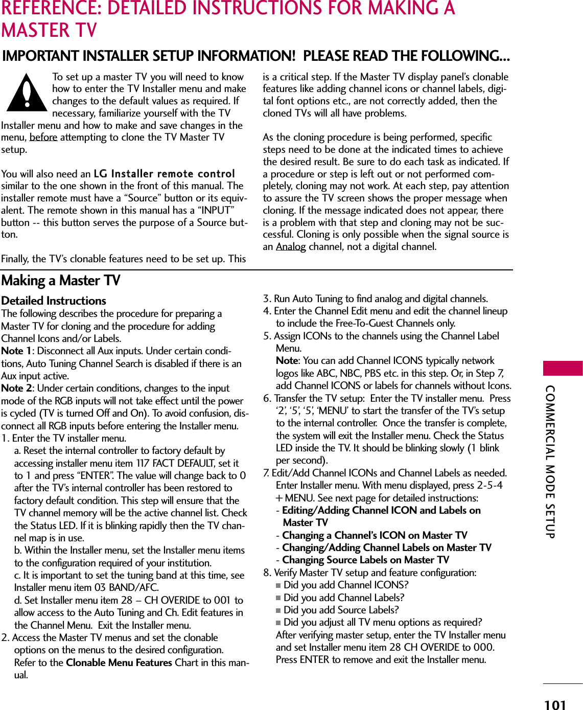COMMERCIAL MODE SETUP101REFERENCE: DETAILED INSTRUCTIONS FOR MAKING AMASTER TVIMPORTANT INSTALLER SETUP INFORMATION!  PLEASE READ THE FOLLOWING...To  set  up  a  master  TV  you  will  need  to  knowhow to enter the TV Installer menu and makechanges to the default values as required. Ifnecessary, familiarize yourself with the TVInstaller menu and how to make and save changes in themenu, beforeattempting to clone the TV Master TVsetup. You will also need an LLGG  IInnssttaalllleerr  rreemmoottee  ccoonnttrroollsimilar to the one shown in the front of this manual. Theinstaller remote must have a “Source” button or its equiv-alent. The remote shown in this manual has a “INPUT”button -- this button serves the purpose of a Source but-ton. Finally, the TV’s clonable features need to be set up. Thisis a critical step. If the Master TV display panel’s clonablefeatures like adding channel icons or channel labels, digi-tal font options etc., are not correctly added, then thecloned TVs will all have problems. As the cloning procedure is being performed, specificsteps need to be done at the indicated times to achievethe desired result. Be sure to do each task as indicated. Ifa procedure or step is left out or not performed com-pletely, cloning may not work. At each step, pay attentionto assure the TV screen shows the proper message whencloning. If the message indicated does not appear, thereis a problem with that step and cloning may not be suc-cessful. Cloning is only possible when the signal source isan Analog channel, not a digital channel.Detailed InstructionsThe following describes the procedure for preparing aMaster TV for cloning and the procedure for addingChannel Icons and/or Labels.Note 1: Disconnect all Aux inputs. Under certain condi-tions,  Auto  Tuning  Channel  Search  is  disabled  if  there  is  anAux input active.Note 2: Under certain conditions, changes to the inputmode of the RGB inputs will not take effect until the poweris cycled (TV is turned Off and On). To avoid confusion, dis-connect all RGB inputs before entering the Installer menu.1. Enter the TV installer menu.  a. Reset the internal controller to factory default byaccessing installer menu item 117 FACT DEFAULT, set itto 1 and press “ENTER”. The value will change back to 0after the TV’s internal controller has been restored tofactory default condition. This step will ensure that theTV channel memory will be the active channel list. Checkthe Status LED. If it is blinking rapidly then the TV chan-nel map is in use. b. Within the Installer menu, set the Installer menu itemsto the configuration required of your institution.  c. It is important to set the tuning band at this time, seeInstaller menu item 03 BAND/AFC.  d. Set Installer menu item 28 – CH OVERIDE to 001 toallow  access  to  the  Auto  Tuning  and  Ch.  Edit  features  inthe Channel Menu.  Exit the Installer menu.2. Access the Master TV menus and set the clonableoptions on the menus to the desired configuration.Refer to the Clonable Menu Features Chart in this man-ual.3.  Run  Auto  Tuning  to  find  analog  and  digital  channels.4. Enter the Channel Edit menu and edit the channel lineupto  include  the  Free-To-Guest  Channels  only.  5. Assign ICONs to the channels using the Channel LabelMenu.  Note: You can add Channel ICONS typically networklogos like ABC, NBC, PBS etc. in this step. Or, in Step 7,add Channel ICONS or labels for channels without Icons.6.  Transfer  the  TV  setup:    Enter  the  TV  installer  menu.    Press‘2’, ‘5’, ‘5’, ‘MENU’ to start the transfer of the TV’s setupto the internal controller.  Once the transfer is complete,the system will exit the Installer menu. Check the StatusLED inside the TV. It should be blinking slowly (1 blinkper second).7. Edit/Add Channel ICONs and Channel Labels as needed.  Enter Installer menu. With menu displayed, press 2-5-4+ MENU. See next page for detailed instructions:- Editing/Adding Channel ICON and Labels on Master TV- Changing a Channel’s ICON on Master TV- Changing/Adding Channel Labels on Master TV- Changing Source Labels on Master TV8. Verify Master TV setup and feature configuration:■Did you add Channel ICONS?■Did you add Channel Labels?■Did you add Source Labels?■Did you adjust all TV menu options as required? After verifying master setup, enter the TV Installer menuand set Installer menu item 28 CH OVERIDE to 000.Press ENTER to remove and exit the Installer menu.Making a Master TV