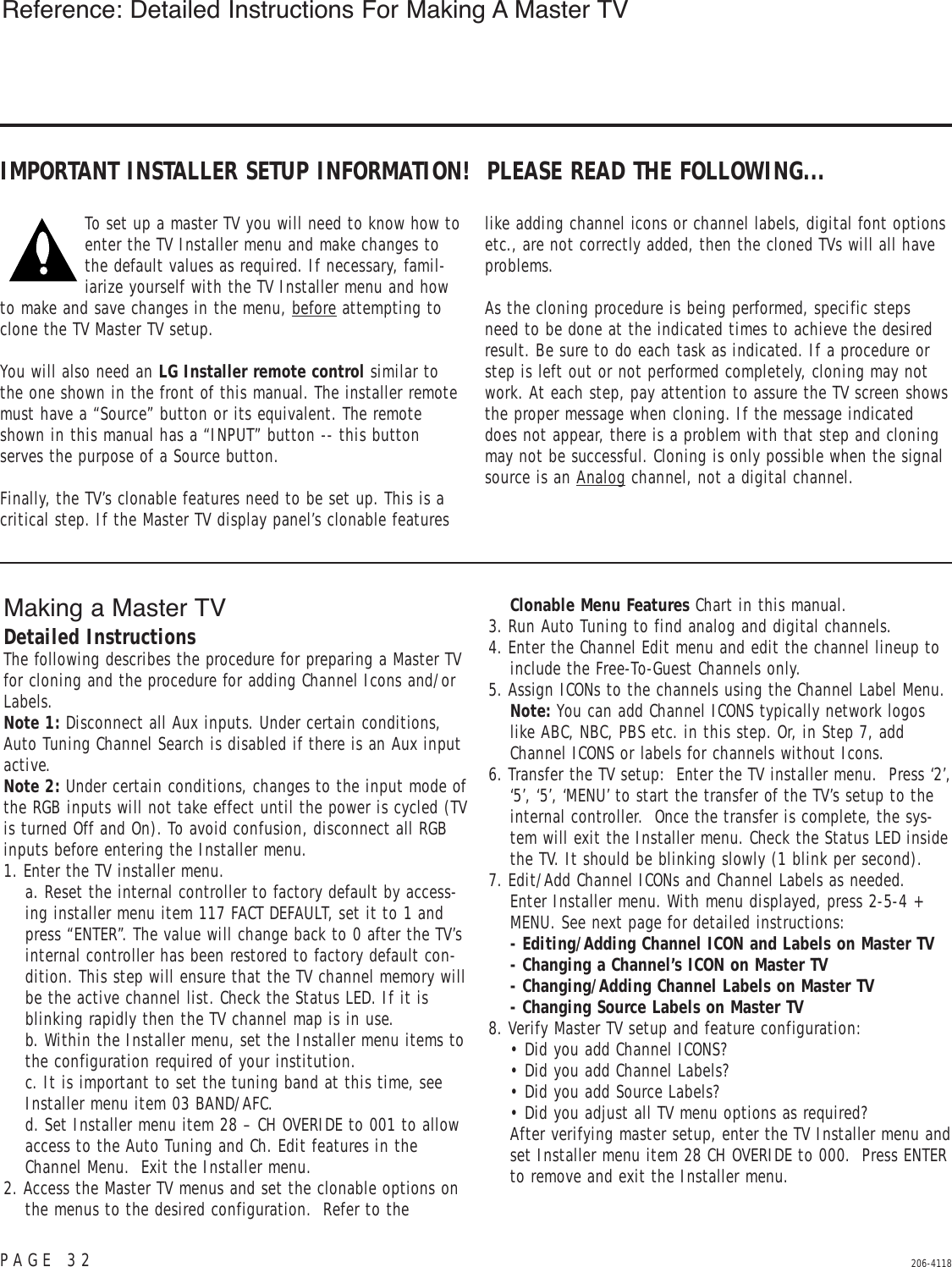 PAGE 32 206-4118IMPORTANT INSTALLER SETUP INFORMATION!  PLEASE READ THE FOLLOWING...To set up a master TV you will need to know how toenter the TV Installer menu and make changes tothe default values as required. If necessary, famil-iarize yourself with the TV Installer menu and howto make and save changes in the menu, before attempting toclone the TV Master TV setup. You will also need an LG Installer remote control similar tothe one shown in the front of this manual. The installer remotemust have a “Source” button or its equivalent. The remoteshown in this manual has a “INPUT” button -- this buttonserves the purpose of a Source button. Finally, the TV’s clonable features need to be set up. This is acritical step. If the Master TV display panel’s clonable featureslike adding channel icons or channel labels, digital font optionsetc., are not correctly added, then the cloned TVs will all haveproblems. As the cloning procedure is being performed, specific stepsneed to be done at the indicated times to achieve the desiredresult. Be sure to do each task as indicated. If a procedure orstep is left out or not performed completely, cloning may notwork. At each step, pay attention to assure the TV screen showsthe proper message when cloning. If the message indicateddoes not appear, there is a problem with that step and cloningmay not be successful. Cloning is only possible when the signalsource is an Analog channel, not a digital channel.Reference: Detailed Instructions For Making A Master TVMaking a Master TVDetailed InstructionsThe following describes the procedure for preparing a Master TVfor cloning and the procedure for adding Channel Icons and/orLabels.Note 1: Disconnect all Aux inputs. Under certain conditions,Auto Tuning Channel Search is disabled if there is an Aux inputactive.Note 2: Under certain conditions, changes to the input mode ofthe RGB inputs will not take effect until the power is cycled (TVis turned Off and On). To avoid confusion, disconnect all RGBinputs before entering the Installer menu.1. Enter the TV installer menu.  a. Reset the internal controller to factory default by access-ing installer menu item 117 FACT DEFAULT, set it to 1 andpress “ENTER”. The value will change back to 0 after the TV’sinternal controller has been restored to factory default con-dition. This step will ensure that the TV channel memory willbe the active channel list. Check the Status LED. If it isblinking rapidly then the TV channel map is in use. b. Within the Installer menu, set the Installer menu items tothe configuration required of your institution.  c. It is important to set the tuning band at this time, seeInstaller menu item 03 BAND/AFC.  d. Set Installer menu item 28 – CH OVERIDE to 001 to allowaccess to the Auto Tuning and Ch. Edit features in theChannel Menu.  Exit the Installer menu.2. Access the Master TV menus and set the clonable options onthe menus to the desired configuration.  Refer to theClonable Menu Features Chart in this manual.3. Run Auto Tuning to find analog and digital channels.4. Enter the Channel Edit menu and edit the channel lineup toinclude the Free-To-Guest Channels only. 5. Assign ICONs to the channels using the Channel Label Menu.Note: You can add Channel ICONS typically network logoslike ABC, NBC, PBS etc. in this step. Or, in Step 7, addChannel ICONS or labels for channels without Icons.6. Transfer the TV setup:  Enter the TV installer menu.  Press ‘2’,‘5’, ‘5’, ‘MENU’ to start the transfer of the TV’s setup to theinternal controller.  Once the transfer is complete, the sys-tem will exit the Installer menu. Check the Status LED insidethe TV. It should be blinking slowly (1 blink per second).7. Edit/Add Channel ICONs and Channel Labels as needed.  Enter Installer menu. With menu displayed, press 2-5-4 +MENU. See next page for detailed instructions:- Editing/Adding Channel ICON and Labels on Master TV- Changing a Channel’s ICON on Master TV - Changing/Adding Channel Labels on Master TV- Changing Source Labels on Master TV8. Verify Master TV setup and feature configuration:• Did you add Channel ICONS?• Did you add Channel Labels?• Did you add Source Labels?• Did you adjust all TV menu options as required? After verifying master setup, enter the TV Installer menu andset Installer menu item 28 CH OVERIDE to 000. Press ENTERto remove and exit the Installer menu.