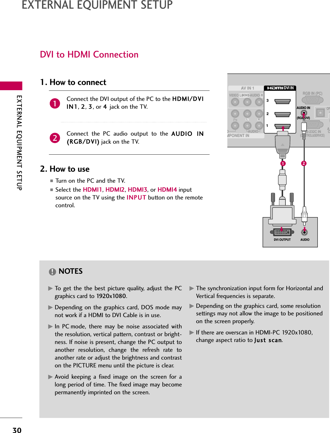 EXTERNAL EQUIPMENT SETUP30EXTERNAL EQUIPMENT SETUPGTo get the the best picture quality, adjust the PCgraphics card to 1920x1080.GDepending on the graphics card, DOS mode maynot work if a HDMI to DVI Cable is in use.GIn PC mode, there may be noise associated withthe resolution, vertical pattern, contrast or bright-ness. If noise is present, change the PC output toanother resolution, change the refresh rate toanother rate or adjust the brightness and contraston the PICTURE menu until the picture is clear.GAvoid keeping a fixed image on the screen for along period of time. The fixed image may becomepermanently imprinted on the screen.GThe synchronization input form for Horizontal andVertical frequencies is separate.GDepending on the graphics card, some resolutionsettings may not allow the image to be positionedon the screen properly.GIf there are overscan in HDMI-PC 1920x1080,change aspect ratio to Just scan.NOTES!DVI to HDMI ConnectionOAUDIOL RRS-232C IN(CONTROL&amp;SERVICE)OPAACRGB IN (PC)AV IN 1MPONENT INMONO( )AUDIOVIDEO L RAUDIO IN(RGB/DVI)231/DVI INAUDIODVI OUTPUT12Connect the DVI output of the PC to the HDMI/DVIIN1, 2, 3, or 4jack on the TV.Connect the PC audio output to the AUDIO  IN(RGB/DVI) jack on the TV.1. How to connect2. How to use■Turn on the PC and the TV.■Select the HDMI1, HDMI2, HDMI3, or HDMI4 inputsource on the TV using the INPUT button on the remotecontrol.21