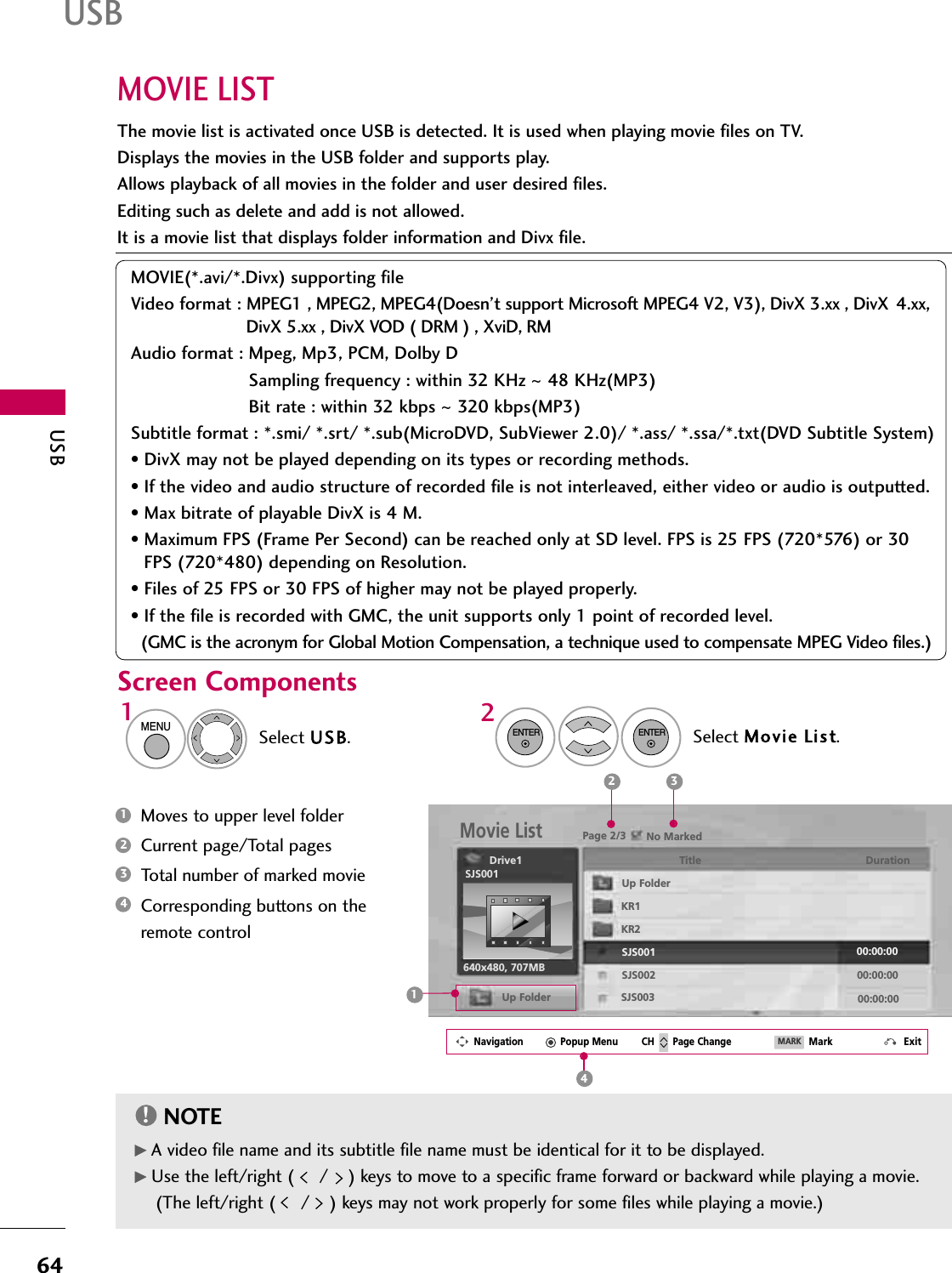 USB64USBMOVIE LISTThe movie list is activated once USB is detected. It is used when playing movie files on TV.Displays the movies in the USB folder and supports play.Allows playback of all movies in the folder and user desired files.Editing such as delete and add is not allowed.It is a movie list that displays folder information and Divx file.MOVIE(*.avi/*.Divx) supporting fileVideo format : MPEG1 , MPEG2, MPEG4(Doesn’t support Microsoft MPEG4 V2, V3), DivX 3.xx , DivX  4.xx, DivX 5.xx , DivX VOD ( DRM ) , XviD, RMAudio format : Mpeg, Mp3, PCM, Dolby DSampling frequency : within 32 KHz ~48 KHz(MP3)Bit rate : within 32 kbps ~320 kbps(MP3)Subtitle format : *.smi/ *.srt/ *.sub(MicroDVD, SubViewer 2.0)/ *.ass/ *.ssa/*.txt(DVD Subtitle System)• DivX may not be played depending on its types or recording methods.• If the video and audio structure of recorded file is not interleaved, either video or audio is outputted.• Max bitrate of playable DivX is 4 M.• Maximum FPS (Frame Per Second) can be reached only at SD level. FPS is 25 FPS (720*576) or 30 FPS (720*480) depending on Resolution.• Files of 25 FPS or 30 FPS of higher may not be played properly.• If the file is recorded with GMC, the unit supports only 1 point of recorded level.(GMC is the acronym for Global Motion Compensation, a technique used to compensate MPEG Video files.)Screen ComponentsSelect USB.Select Movie List.12MENUENTERENTERMoves to upper level folderCurrent page/Total pagesTotal number of marked movie Corresponding buttons on theremote control1342NOTE!GA video file name and its subtitle file name must be identical for it to be displayed.GUse the left/right (     /    ) keys to move to a specific frame forward or backward while playing a movie.(The left/right (     /    ) keys may not work properly for some files while playing a movie.)Page 2/3 No MarkedMovie ListUp Folder640x480, 707MBUp FolderDrive1 Title DurationKR1KR2SJS001SJS002SJS00300:00:0000:00:0000:00:00SJS0012 31Navigation Popup Menu Page Change Mark ExitCH MARK4