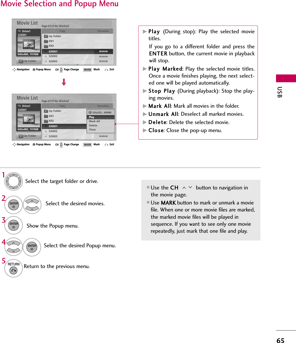 USB65Page 2/3 No MarkedMovie ListUp Folder640x480, 707MBUp FolderTitle DurationKR1KR2SJS001SJS002SJS003SJS001Drive1Navigation Page Change Mark ExitCH MARKPopup MenuMovie Selection and Popup Menu■Use the CH  button to navigation inthe movie page.■Use MARK button to mark or unmark a moviefile. When one or more movie files are marked,the marked movie files will be played insequence. If you want to see only one movierepeatedly, just mark that one file and play.Select the target folder or drive.Select the desired movies.Show the Popup menu.Select the desired Popup menu.2314ENTERENTERENTER5RETURNReturn to the previous menu.Page 2/3 No MarkedMovie ListUp Folder640x480, 707MBUp FolderTitle DurationKR1KR2SJS001SJS002SJS00300:00:0000:00:0000:00:00SJS001Drive1Navigation Page Change Mark ExitCH MARKPopup Menu624x352,  699MBPlayMark AllDeleteClose00:00:00GPlay  (During stop): Play the selected movietitles. If you go to a different folder and press theENTER button, the current movie in playbackwill stop.GPlay  Marked: Play the selected movie titles.Once a movie finishes playing, the next select-ed one will be played automatically.GStop  Play (During playback): Stop the play-ing movies.GMark All: Mark all movies in the folder.GUnmark All: Deselect all marked movies.GDelete: Delete the selected movie.GClose: Close the pop-up menu.