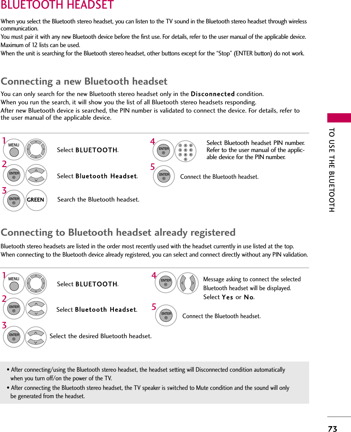 TO USE THE BLUETOOTH731324545132BLUETOOTH HEADSET You can only search for the new Bluetooth stereo headset only in the Disconnected condition.When you run the search, it will show you the list of all Bluetooth stereo headsets responding.After new Bluetooth device is searched, the PIN number is validated to connect the device. For details, refer tothe user manual of the applicable device.When you select the Bluetooth stereo headset, you can listen to the TV sound in the Bluetooth stereo headset through wirelesscommunication. You must pair it with any new Bluetooth device before the first use. For details, refer to the user manual of the applicable device.Maximum of 12 lists can be used.When the unit is searching for the Bluetooth stereo headset, other buttons except for the “Stop” (ENTER button) do not work. Connecting a new Bluetooth headsetSelect BLUETOOTH.Search the Bluetooth headset.MENUSelect Bluetooth Headset.ENTERENTERENTERGREENGREENENTER1456780923Select Bluetooth headset PIN number.Refer to the user manual of the applic-able device for the PIN number.Bluetooth stereo headsets are listed in the order most recently used with the headset currently in use listed at the top.When connecting to the Bluetooth device already registered, you can select and connect directly without any PIN validation. ENTERConnecting to Bluetooth headset already registeredSelect BLUETOOTH.Select Bluetooth Headset.Select the desired Bluetooth headset.MENUENTERENTER• After connecting/using the Bluetooth stereo headset, the headset setting will Disconnected condition automaticallywhen you turn off/on the power of the TV.• After connecting the Bluetooth stereo headset, the TV speaker is switched to Mute condition and the sound will onlybe generated from the headset.Connect the Bluetooth headset. ENTERConnect the Bluetooth headset. Message asking to connect the selectedBluetooth headset will be displayed.Select Yes or N o.
