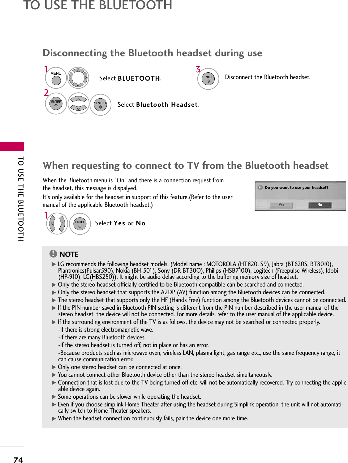 TO USE THE BLUETOOTH74TO USE THE BLUETOOTH312NOTE!G LG recommends the following headset models. (Model name : MOTOROLA (HT820, S9), Jabra (BT620S, BT8010),Plantronics(Pulsar590), Nokia (BH-501), Sony (DR-BT30Q), Philips (HSB7100), Logitech (Freepulse-Wireless), Idobi(HP-910), LG(HBS250)). It might be audio delay according to the buffering memory size of headset. G Only the stereo headset officially certified to be Bluetooth compatible can be searched and connected.G Only the stereo headset that supports the A2DP (AV) function among the Bluetooth devices can be connected.G The stereo headset that supports only the HF (Hands Free) function among the Bluetooth devices cannot be connected.G If the PIN number saved in Bluetooth PIN setting is different from the PIN number described in the user manual of thestereo headset, the device will not be connected. For more details, refer to the user manual of the applicable device.G If the surrounding environment of the TV is as follows, the device may not be searched or connected properly.-If there is strong electromagnetic wave.-If there are many Bluetooth devices.-If the stereo headset is turned off, not in place or has an error.-Because products such as microwave oven, wireless LAN, plasma light, gas range etc., use the same frequency range, itcan cause communication error. G Only one stereo headset can be connected at once.G You cannot connect other Bluetooth device other than the stereo headset simultaneously. G Connection that is lost due to the TV being turned off etc. will not be automatically recovered. Try connecting the applic-able device again.G Some operations can be slower while operating the headset.G Even if you choose simplink Home Theater after using the headset during Simplink operation, the unit will not automati-cally switch to Home Theater speakers.G When the headset connection continuously fails, pair the device one more time. When the Bluetooth menu is &quot;On&quot; and there is a connection request fromthe headset, this message is dispalyed.It&apos;s only available for the headset in support of this feature.(Refer to the usermanual of the applicable Bluetooth headset.)Do you want to use your headset?Yes NoENTERSelect Yes or N o.When requesting to connect to TV from the Bluetooth headsetDisconnecting the Bluetooth headset during useSelect BLUETOOTH.Select Bluetooth Headset.MENUENTERDisconnect the Bluetooth headset. ENTERENTER1