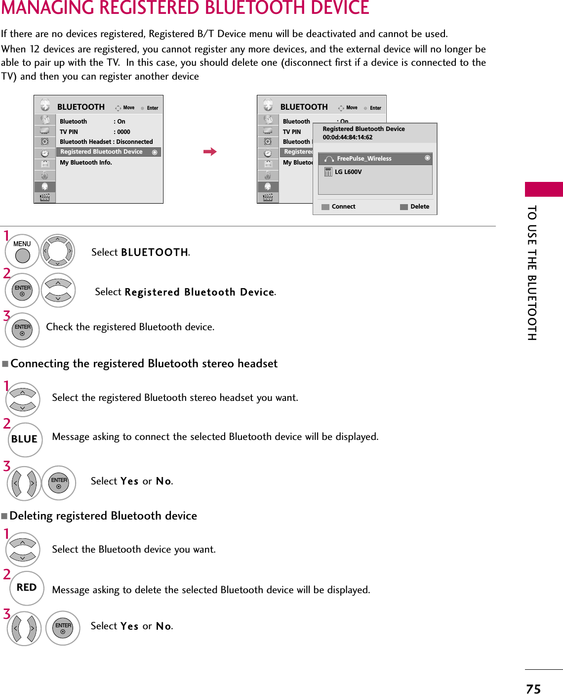 TO USE THE BLUETOOTH75132132MANAGING REGISTERED BLUETOOTH DEVICEEnterMoveBluetooth : OnTV PIN : 0000Bluetooth Headset : DisconnectedRegistered Bluetooth DeviceMy Bluetooth Info.BLUETOOTHEnterMoveBluetooth : OnTV PIN : 0000Bluetooth Headset : DisconnectedRegistered Bluetooth DeviceMy Bluetooth Info.BLUETOOTHEIf there are no devices registered, Registered B/T Device menu will be deactivated and cannot be used.When 12 devices are registered, you cannot register any more devices, and the external device will no longer beable to pair up with the TV.  In this case, you should delete one (disconnect first if a device is connected to theTV) and then you can register another deviceSelect BLUETOOTH.Select Registered Bluetooth Device.Check the registered Bluetooth device.MENUENTERENTERRegistered Bluetooth DeviceRegistered Bluetooth DeviceRegistered Bluetooth Device00:0d:44:84:14:62DeleteConnectLG L600VFreePulse_WirelessADeleting registered Bluetooth deviceSelect the Bluetooth device you want.Message asking to delete the selected Bluetooth device will be displayed.Select Yes or N o.REDREDAConnecting the registered Bluetooth stereo headsetSelect the registered Bluetooth stereo headset you want.Message asking to connect the selected Bluetooth device will be displayed.ENTERSelect Yes or N o.ENTERBLUEBLUE132