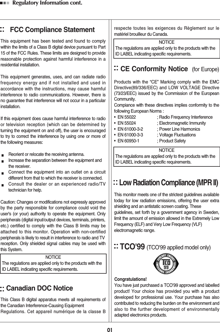 Regulatory Information cont. FCC Compliance StatementThis equipment has been tested and found to complywithin the limits of a Class B digital device pursuant to Part15 of the FCC Rules. These limits are designed to providereasonable protection against harmful interference in aresidential installation.This equipment generates, uses, and can radiate radiofrequency energy and if not installed and used inaccordance with the instructions, may cause harmfulinterference to radio communications. However, there isno guarantee that interference will not occur in a particularinstallation.If this equipment does cause harmful interference to radioor television reception (which can be determined byturning the equipment on and off), the user is encouragedto try to correct the interference by using one or more ofthe following measures:Reorient or relocate the receiving antenna.Increase the separation between the equipment and the receiver.Connect the equipment into an outlet on a circuitdifferent from that to which the receiver is connected.Consult the dealer or an experienced radio/TVtechnician for help.Caution: Changes or modifications not expressly approvedby the party responsible for compliance could void theuser&apos;s (or your) authority to operate the equipment. Onlyperipherals (digital input/output devices, terminals, printers,etc.) certified to comply with the Class B limits may beattached to this monitor. Operation with non-certifiedperipherals is likely to result in interference to radio and TV reception. Only shielded signal cables may be used withthis System.Canadian DOC NoticeThis Class B digital apparatus meets all requirements ofthe Canadian Interference-Causing Equipment Regulations. Cet appareil numérique de la classe Brespecte toutes les exigences du Règlement sur lematériel brouilleur du Canada.CE Conformity Notice (for Europe)Products with the “CE” Marking comply with the EMCDirective(89/336/EEC) and LOW VOLTAGE Directive(73/23/EEC) issued by the Commission of the EuropeanCommunity.Compiance with these directives implies conformity to thefollowing European Norms :•  EN 55022 ; Radio Frequency Interference•  EN 55024 ; Electromagnetic Immunity•  EN 61000-3-2 ; Power Line Harmonics•  EN 61000-3-3 ; Voltage Fluctuations•  EN 60950-1 ; Product SafetyLow Radiation Compliance (MPR II)This monitor meets one of the strictest guidelines availabletoday for low radiation emissions, offering the user extrashielding and an antistatic screen coating. Theseguidelines, set forth by a government agency in Sweden,limit the amount of emission allowed in the Extremely LowFrequency (ELF) and Very Low Frequency (VLF)electromagnetic range.01NOTICEThe regulations are applied only to the products with theID LABEL indicating specific requirements.NOTICEThe regulations are applied only to the products with theID LABEL indicating specific requirements.NOTICEThe regulations are applied only to the products with theID LABEL indicating specific requirements.TCO&apos;99 (TCO&apos;99 applied model only)Congratulations!You have just purchased a TCO’99 approved and labelledproduct! Your choice has provided you with a productdeveloped for professional use. Your purchase has alsocontributed to reducing the burden on the environment andalso to the further development of environmentallyadapted electronics products.