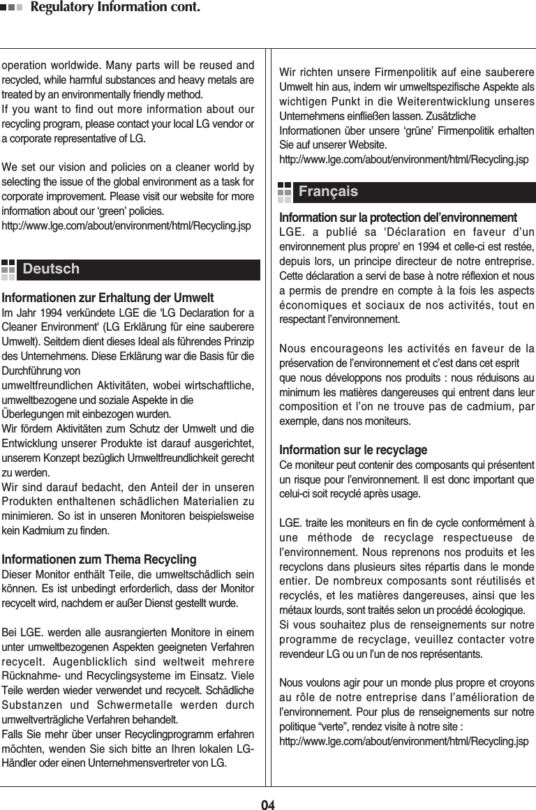Regulatory Information cont. 04operation worldwide. Many parts will be reused andrecycled, while harmful substances and heavy metals aretreated by an environmentally friendly method.If you want to find out more information about ourrecycling program, please contact your local LG vendor ora corporate representative of LG. We set our vision and policies on a cleaner world byselecting the issue of the global environment as a task forcorporate improvement. Please visit our website for moreinformation about our ‘green’ policies.http://www.lge.com/about/environment/html/Recycling.jspInformationen zur Erhaltung der UmweltIm Jahr 1994 verkündete LGE die &apos;LG Declaration for aCleaner Environment&apos; (LG Erklärung für eine sauberereUmwelt). Seitdem dient dieses Ideal als führendes Prinzipdes Unternehmens. Diese Erklärung war die Basis für dieDurchführung von umweltfreundlichen Aktivitäten, wobei wirtschaftliche,umweltbezogene und soziale Aspekte in die Überlegungen mit einbezogen wurden.Wir fördern Aktivitäten zum Schutz der Umwelt und dieEntwicklung unserer Produkte ist darauf ausgerichtet,unserem Konzept bezüglich Umweltfreundlichkeit gerechtzu werden. Wir sind darauf bedacht, den Anteil der in unserenProdukten enthaltenen schädlichen Materialien zuminimieren. So ist in unseren Monitoren beispielsweisekein Kadmium zu finden.Informationen zum Thema RecyclingDieser Monitor enthält Teile, die umweltschädlich seinkönnen. Es ist unbedingt erforderlich, dass der Monitorrecycelt wird, nachdem er außer Dienst gestellt wurde.Bei LGE. werden alle ausrangierten Monitore in einemunter umweltbezogenen Aspekten geeigneten Verfahrenrecycelt. Augenblicklich sind weltweit mehrereRücknahme- und Recyclingsysteme im Einsatz. VieleTeile werden wieder verwendet und recycelt. SchädlicheSubstanzen und Schwermetalle werden durchumweltverträgliche Verfahren behandelt.Falls Sie mehr über unser Recyclingprogramm erfahrenmöchten, wenden Sie sich bitte an Ihren lokalen LG-Händler oder einen Unternehmensvertreter von LG. Wir richten unsere Firmenpolitik auf eine sauberereUmwelt hin aus, indem wir umweltspezifische Aspekte alswichtigen Punkt in die Weiterentwicklung unseresUnternehmens einfließen lassen. ZusätzlicheInformationen über unsere ‘grüne’ Firmenpolitik erhaltenSie auf unserer Website.http://www.lge.com/about/environment/html/Recycling.jspInformation sur la protection del’environnementLGE. a publié sa &apos;Déclaration en faveur d’unenvironnement plus propre&apos; en 1994 et celle-ci est restée,depuis lors, un principe directeur de notre entreprise.Cette déclaration a servi de base à notre réflexion et nousa permis de prendre en compte à la fois les aspectséconomiques et sociaux de nos activités, tout enrespectant l’environnement.Nous encourageons les activités en faveur de lapréservation de l’environnement et c’est dans cet esprit que nous développons nos produits : nous réduisons auminimum les matières dangereuses qui entrent dans leurcomposition et l’on ne trouve pas de cadmium, parexemple, dans nos moniteurs.Information sur le recyclageCe moniteur peut contenir des composants qui présententun risque pour l’environnement. Il est donc important quecelui-ci soit recyclé après usage.LGE. traite les moniteurs en fin de cycle conformément àune méthode de recyclage respectueuse del’environnement. Nous reprenons nos produits et lesrecyclons dans plusieurs sites répartis dans le mondeentier. De nombreux composants sont réutilisés etrecyclés, et les matières dangereuses, ainsi que lesmétaux lourds, sont traités selon un procédé écologique.Si vous souhaitez plus de renseignements sur notreprogramme de recyclage, veuillez contacter votrerevendeur LG ou un l’un de nos représentants. Nous voulons agir pour un monde plus propre et croyonsau rôle de notre entreprise dans l’amélioration del’environnement. Pour plus de renseignements sur notrepolitique “verte”, rendez visite à notre site :http://www.lge.com/about/environment/html/Recycling.jspDeutschFrançais
