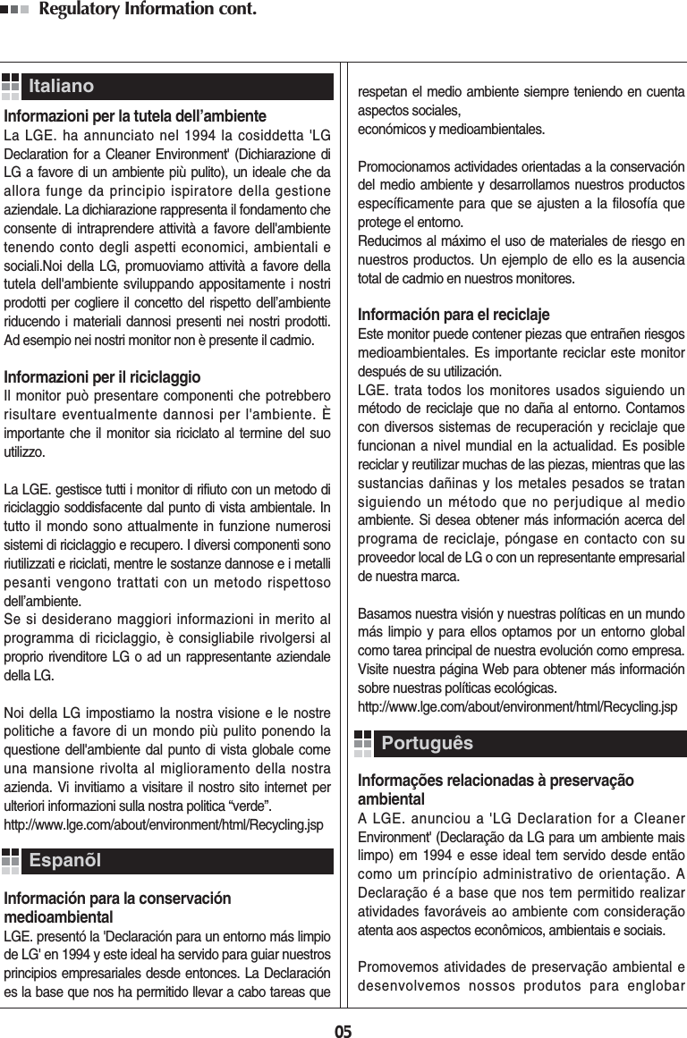 05Regulatory Information cont. Informazioni per la tutela dell’ambienteLa LGE. ha annunciato nel 1994 la cosiddetta &apos;LGDeclaration for a Cleaner Environment&apos; (Dichiarazione diLG a favore di un ambiente più pulito), un ideale che daallora funge da principio ispiratore della gestioneaziendale. La dichiarazione rappresenta il fondamento checonsente di intraprendere attività a favore dell&apos;ambientetenendo conto degli aspetti economici, ambientali esociali.Noi della LG, promuoviamo attività a favore dellatutela dell&apos;ambiente sviluppando appositamente i nostriprodotti per cogliere il concetto del rispetto dell’ambienteriducendo i materiali dannosi presenti nei nostri prodotti.Ad esempio nei nostri monitor non è presente il cadmio.Informazioni per il riciclaggioIl monitor può presentare componenti che potrebberorisultare eventualmente dannosi per l&apos;ambiente. Èimportante che il monitor sia riciclato al termine del suoutilizzo.La LGE. gestisce tutti i monitor di rifiuto con un metodo diriciclaggio soddisfacente dal punto di vista ambientale. Intutto il mondo sono attualmente in funzione numerosisistemi di riciclaggio e recupero. I diversi componenti sonoriutilizzati e riciclati, mentre le sostanze dannose e i metallipesanti vengono trattati con un metodo rispettosodell’ambiente.Se si desiderano maggiori informazioni in merito alprogramma di riciclaggio, è consigliabile rivolgersi alproprio rivenditore LG o ad un rappresentante aziendaledella LG. Noi della LG impostiamo la nostra visione e le nostrepolitiche a favore di un mondo più pulito ponendo laquestione dell&apos;ambiente dal punto di vista globale comeuna mansione rivolta al miglioramento della nostraazienda. Vi invitiamo a visitare il nostro sito internet perulteriori informazioni sulla nostra politica “verde”.http://www.lge.com/about/environment/html/Recycling.jspInformación para la conservación medioambientalLGE. presentó la &apos;Declaración para un entorno más limpiode LG&apos; en 1994 y este ideal ha servido para guiar nuestrosprincipios empresariales desde entonces. La Declaraciónes la base que nos ha permitido llevar a cabo tareas querespetan el medio ambiente siempre teniendo en cuentaaspectos sociales, económicos y medioambientales.Promocionamos actividades orientadas a la conservacióndel medio ambiente y desarrollamos nuestros productosespecíficamente para que se ajusten a la filosofía queprotege el entorno. Reducimos al máximo el uso de materiales de riesgo ennuestros productos. Un ejemplo de ello es la ausenciatotal de cadmio en nuestros monitores.Información para el reciclajeEste monitor puede contener piezas que entrañen riesgosmedioambientales. Es importante reciclar este monitordespués de su utilización.LGE. trata todos los monitores usados siguiendo unmétodo de reciclaje que no daña al entorno. Contamoscon diversos sistemas de recuperación y reciclaje quefuncionan a nivel mundial en la actualidad. Es posiblereciclar y reutilizar muchas de las piezas, mientras que lassustancias dañinas y los metales pesados se tratansiguiendo un método que no perjudique al medioambiente. Si desea obtener más información acerca delprograma de reciclaje, póngase en contacto con suproveedor local de LG o con un representante empresarialde nuestra marca. Basamos nuestra visión y nuestras políticas en un mundomás limpio y para ellos optamos por un entorno globalcomo tarea principal de nuestra evolución como empresa.Visite nuestra página Web para obtener más informaciónsobre nuestras políticas ecológicas.http://www.lge.com/about/environment/html/Recycling.jspInformações relacionadas à preservaçãoambientalA LGE. anunciou a &apos;LG Declaration for a CleanerEnvironment&apos; (Declaração da LG para um ambiente maislimpo) em 1994 e esse ideal tem servido desde entãocomo um princípio administrativo de orientação. ADeclaração é a base que nos tem permitido realizaratividades favoráveis ao ambiente com consideraçãoatenta aos aspectos econômicos, ambientais e sociais.Promovemos atividades de preservação ambiental edesenvolvemos nossos produtos para englobarItalianoEspanõlPortuguês