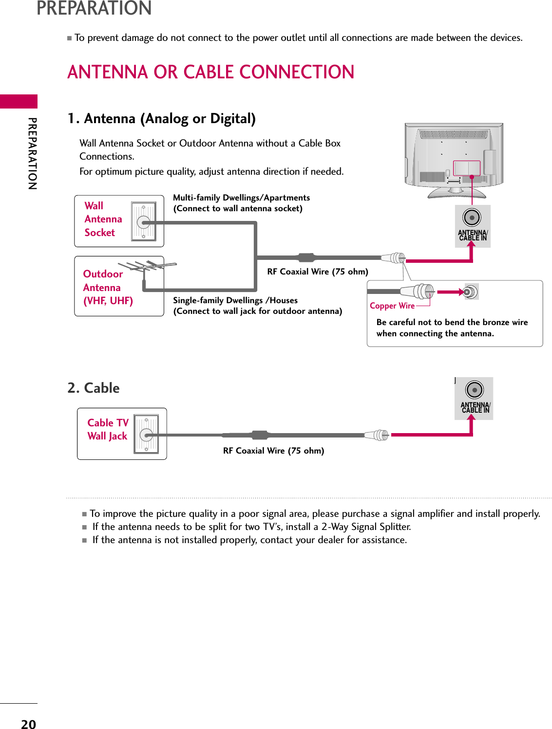 PREPARATION20ANTENNA OR CABLE CONNECTIONPREPARATION■To prevent damage do not connect to the power outlet until all connections are made between the devices.1. Antenna (Analog or Digital)Wall Antenna Socket or Outdoor Antenna without a Cable BoxConnections.For optimum picture quality, adjust antenna direction if needed.2. CableWallAntennaSocketOutdoorAntenna(VHF, UHF)Cable TVWall JackMulti-family Dwellings/Apartments(Connect to wall antenna socket)RF Coaxial Wire (75 ohm)RF Coaxial Wire (75 ohm)Single-family Dwellings /Houses(Connect to wall jack for outdoor antenna)Be careful not to bend the bronze wirewhen connecting the antenna.Copper Wire■To improve the picture quality in a poor signal area, please purchase a signal amplifier and install properly.   ■If the antenna needs to be split for two TV’s, install a 2-Way Signal Splitter.■If the antenna is not installed properly, contact your dealer for assistance.ANTENNA/CABLE INANTENNA/CABLE IN