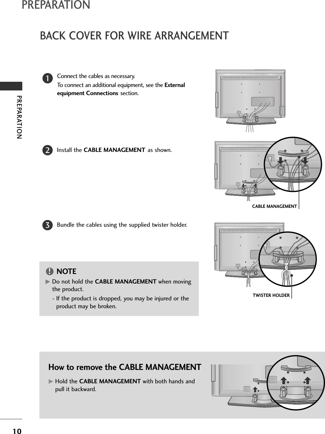 PREPARATION10BACK COVER FOR WIRE ARRANGEMENTPREPARATIONConnect the cables as necessary.To connect an additional equipment, see the External equipment Connections section.Install the CABLE MANAGEMENT as shown.How to remove the CABLE MANAGEMENTGGHold the CABLE MANAGEMENT with both hands andpull it backward.CABLE MANAGEMENTTWISTER HOLDERGGDo not hold the CABLE MANAGEMENT when movingthe product.- If the product is dropped, you may be injured or theproduct may be broken.NOTE!12Bundle the cables using the supplied twister holder.3
