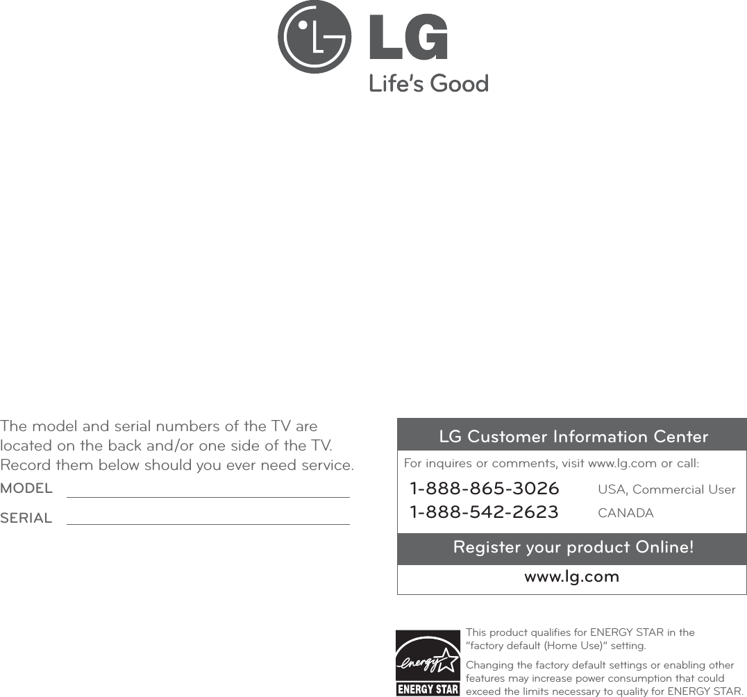 Register your product Online!LG Customer Information CenterFor inquires or comments, visit www.lg.com or call:www.lg.com1-888-865-30261-888-542-2623USA, Commercial UserCANADAThis product qualiﬁes for ENERGY STAR in the  “factory default (Home Use)” setting.Changing the factory default settings or enabling other features may increase power consumption that could exceed the limits necessary to quality for ENERGY STAR.The model and serial numbers of the TV are located on the back and/or one side of the TV.Record them below should you ever need service.MODELSERIAL