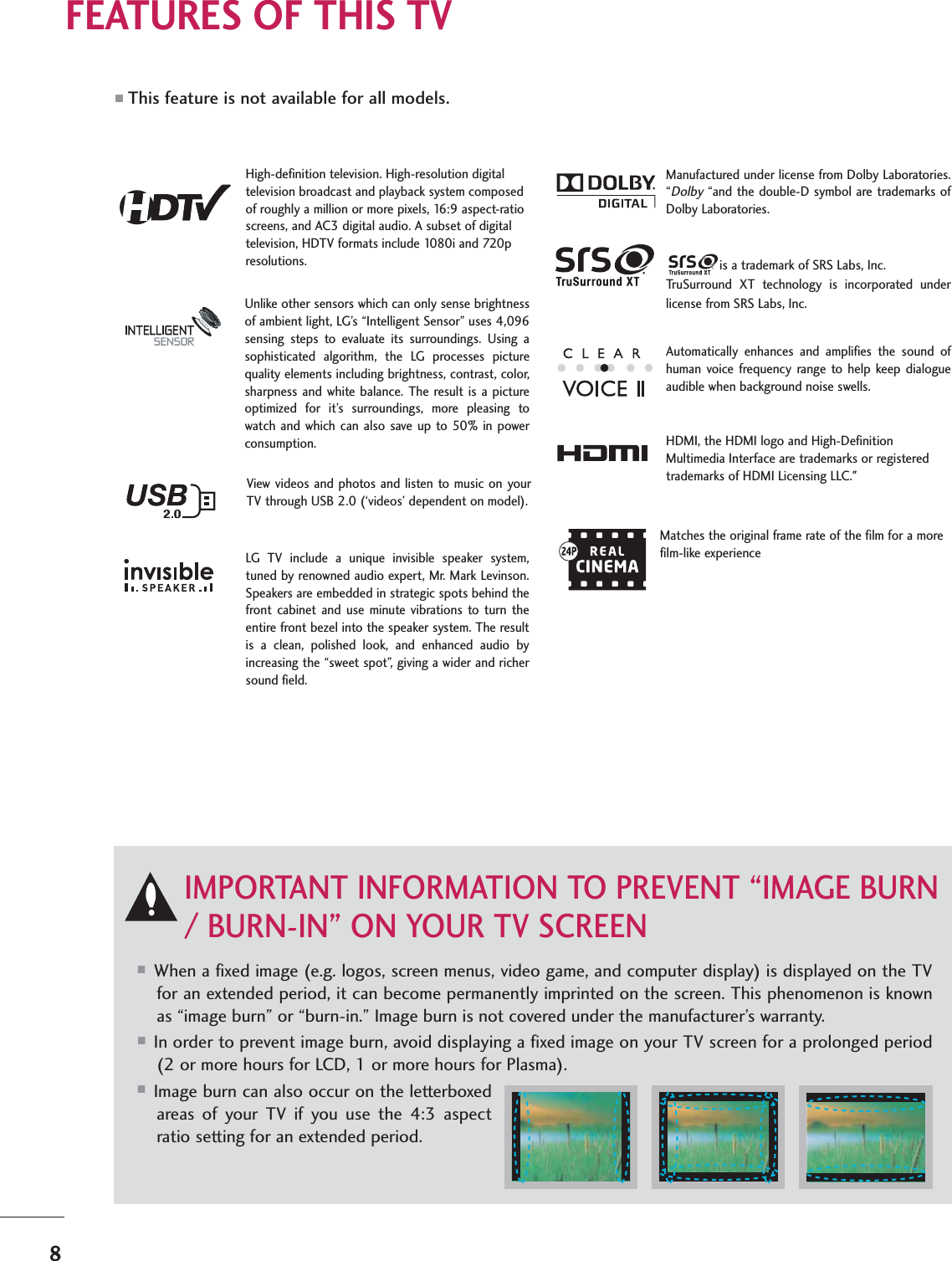 8FEATURES OF THIS TV■When a fixed image (e.g. logos, screen menus, video game, and computer display) is displayed on the TVfor an extended period, it can become permanently imprinted on the screen. This phenomenon is knownas “image burn” or “burn-in.” Image burn is not covered under the manufacturer’s warranty. ■In order to prevent image burn, avoid displaying a fixed image on your TV screen for a prolonged period(2 or more hours for LCD, 1 or more hours for Plasma). ■Image burn can also occur on the letterboxedareas of your TV if you use the 4:3 aspectratio setting for an extended period.IMPORTANT INFORMATION TO PREVENT “IMAGE BURN/ BURN-IN” ON YOUR TV SCREENAutomatically enhances and amplifies the sound ofhuman voice frequency range to help keep dialogueaudible when background noise swells.LG TV include a unique invisible speaker system,tuned by renowned audio expert, Mr. Mark Levinson.Speakers are embedded in strategic spots behind thefront cabinet and use minute vibrations to turn theentire front bezel into the speaker system. The resultis a clean, polished look, and enhanced audio byincreasing the “sweet spot”, giving a wider and richersound field. HDMI, the HDMI logo and High-DefinitionMultimedia Interface are trademarks or registeredtrademarks of HDMI Licensing LLC.&quot;is a trademark of SRS Labs, Inc.TruSurround XT technology is incorporated underlicense from SRS Labs, Inc.Manufactured under license from Dolby Laboratories.“Dolby“and the double-D symbol are trademarks ofDolby Laboratories. High-definition television. High-resolution digitaltelevision broadcast and playback system composedof roughly a million or more pixels, 16:9 aspect-ratioscreens, and AC3 digital audio. A subset of digitaltelevision, HDTV formats include 1080i and 720presolutions.Unlike other sensors which can only sense brightnessof ambient light, LG’s “Intelligent Sensor” uses 4,096sensing steps to evaluate its surroundings. Using asophisticated algorithm, the LG processes picturequality elements including brightness, contrast, color,sharpness and white balance. The result is a pictureoptimized for it’s surroundings, more pleasing towatch and which can also save up to 50% in powerconsumption. Matches the original frame rate of the film for a morefilm-like experienceView videos and photos and listen to music on yourTV through USB 2.0 (‘videos’ dependent on model).■This feature is not available for all models.
