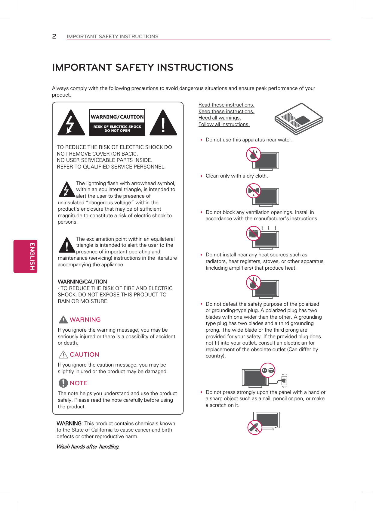 ENGLISH2IMPORTANT SAFETY INSTRUCTIONSy &apos;RQRWXVHWKLVDSSDUDWXVQHDUZDWHUy &amp;OHDQRQO\ZLWKDGU\FORWKy &apos;RQRWEORFNDQ\YHQWLODWLRQRSHQLQJV,QVWDOOLQDFFRUGDQFHZLWKWKHPDQXIDFWXUHUVLQVWUXFWLRQVy &apos;RQRWLQVWDOOQHDUDQ\KHDWVRXUFHVVXFKDVUDGLDWRUVKHDWUHJLVWHUVVWRYHVRURWKHUDSSDUDWXVLQFOXGLQJDPSOLILHUVWKDWSURGXFHKHDWy &apos;RQRWGHIHDWWKHVDIHW\SXUSRVHRIWKHSRODUL]HGRUJURXQGLQJW\SHSOXJ$SRODUL]HGSOXJKDVWZREODGHVZLWKRQHZLGHUWKDQWKHRWKHU$JURXQGLQJW\SHSOXJKDVWZREODGHVDQGDWKLUGJURXQGLQJSURQJ7KHZLGHEODGHRUWKHWKLUGSURQJDUHSURYLGHGIRU\RXUVDIHW\,IWKHSURYLGHGSOXJGRHVQRWILWLQWR\RXURXWOHWFRQVXOWDQHOHFWULFLDQIRUUHSODFHPHQWRIWKHREVROHWHRXWOHW&amp;DQGLIIHUE\FRXQWU\y &apos;RQRWSUHVVVWURQJO\XSRQWKHSDQHOZLWKDKDQGRUDVKDUSREMHFWVXFKDVDQDLOSHQFLORUSHQRUPDNHDVFUDWFKRQLW:$51,1*7KLVSURGXFWFRQWDLQVFKHPLFDOVNQRZQWRWKH6WDWHRI&amp;DOLIRUQLDWRFDXVHFDQFHUDQGELUWKGHIHFWVRURWKHUUHSURGXFWLYHKDUP:DVKKDQGVDIWHUKDQGOLQJ5HDGWKHVHLQVWUXFWLRQV.HHSWKHVHLQVWUXFWLRQV+HHGDOOZDUQLQJV)ROORZDOOLQVWUXFWLRQVIMPORTANT SAFETY INSTRUCTIONS$OZD\VFRPSO\ZLWKWKHIROORZLQJSUHFDXWLRQVWRDYRLGGDQJHURXVVLWXDWLRQVDQGHQVXUHSHDNSHUIRUPDQFHRI\RXUSURGXFWWARNING/CAUTIONRISK OF ELECTRIC SHOCKDO NOT OPEN725(&apos;8&amp;(7+(5,6.2)(/(&amp;75,&amp;6+2&amp;.&apos;21275(029(&amp;29(525%$&amp;.1286(56(59,&amp;($%/(3$576,16,&apos;(5()(57248$/,),(&apos;6(59,&amp;(3(56211(/7KHOLJKWQLQJIODVKZLWKDUURZKHDGV\PEROZLWKLQDQHTXLODWHUDOWULDQJOHLVLQWHQGHGWRDOHUWWKHXVHUWRWKHSUHVHQFHRIXQLQVXODWHG|GDQJHURXVYROWDJH}ZLWKLQWKHSURGXFWVHQFORVXUHWKDWPD\EHRIVXIILFLHQWPDJQLWXGHWRFRQVWLWXWHDULVNRIHOHFWULFVKRFNWRSHUVRQV7KHH[FODPDWLRQSRLQWZLWKLQDQHTXLODWHUDOWULDQJOHLVLQWHQGHGWRDOHUWWKHXVHUWRWKHSUHVHQFHRILPSRUWDQWRSHUDWLQJDQGPDLQWHQDQFHVHUYLFLQJLQVWUXFWLRQVLQWKHOLWHUDWXUHDFFRPSDQ\LQJWKHDSSOLDQFH:$51,1*&amp;$87,21725(&apos;8&amp;(7+(5,6.2)),5($1&apos;(/(&amp;75,&amp;6+2&amp;.&apos;2127(;326(7+,6352&apos;8&amp;7725$,12502,6785( WARNING,I\RXLJQRUHWKHZDUQLQJPHVVDJH\RXPD\EHVHULRXVO\LQMXUHGRUWKHUHLVDSRVVLELOLW\RIDFFLGHQWRUGHDWK CAUTION,I\RXLJQRUHWKHFDXWLRQPHVVDJH\RXPD\EHVOLJKWO\LQMXUHGRUWKHSURGXFWPD\EHGDPDJHG NOTE7KHQRWHKHOSV\RXXQGHUVWDQGDQGXVHWKHSURGXFWVDIHO\3OHDVHUHDGWKHQRWHFDUHIXOO\EHIRUHXVLQJWKHSURGXFW