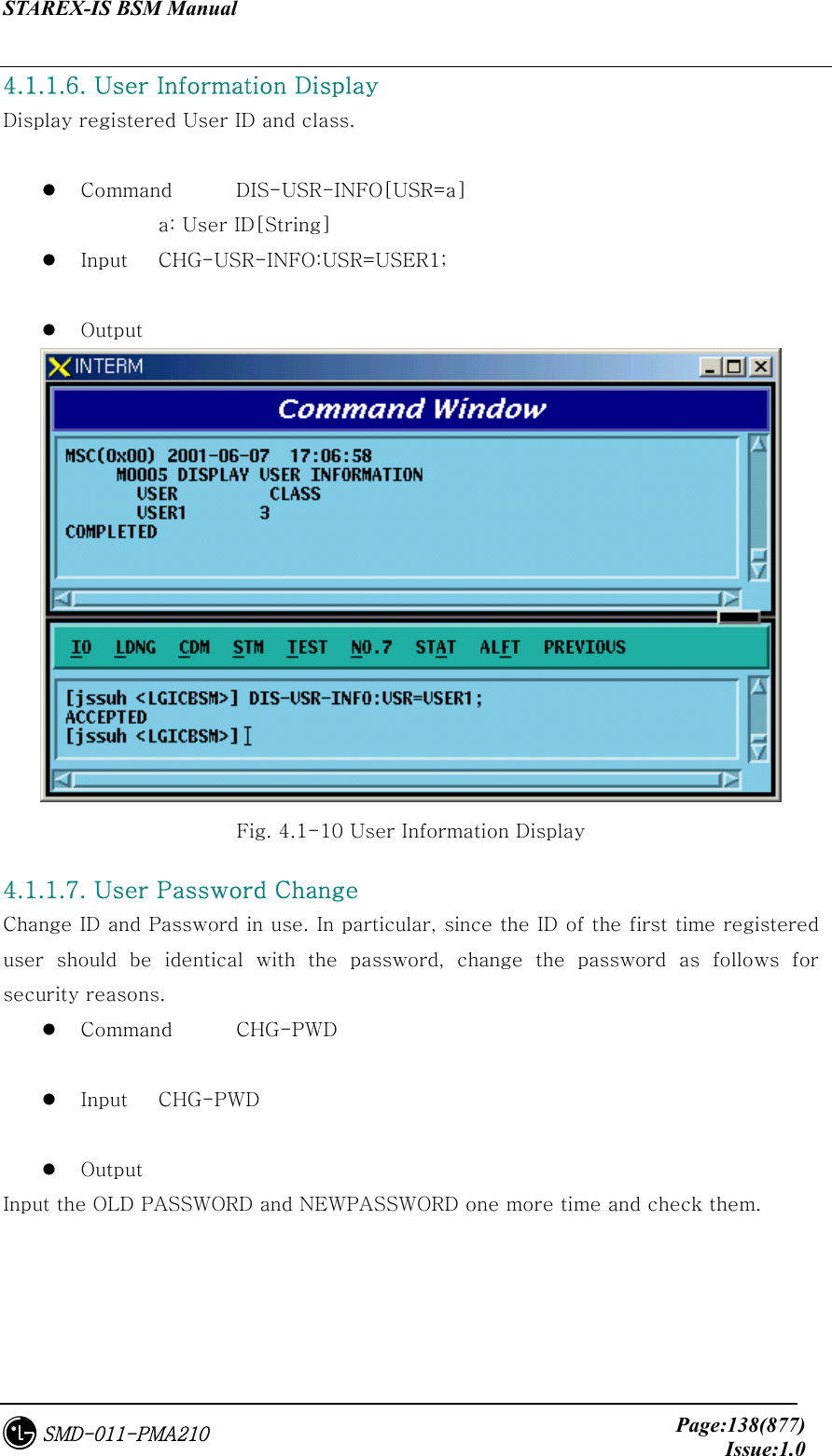 STAREX-IS BSM Manual     Page:138(877)Issue:1.0SMD-011-PMA210 4.1.1.6. User Information Display Display registered User ID and class.    Command  DIS-USR-INFO[USR=a]   a: User ID[String]   Input  CHG-USR-INFO:USR=USER1;    Output    Fig. 4.1-10 User Information Display 4.1.1.7. User Password Change Change ID and Password in use. In particular, since the ID of the first time registered user  should  be  identical  with  the  password,  change  the  password  as  follows  for security reasons.   Command  CHG-PWD    Input  CHG-PWD    Output Input the OLD PASSWORD and NEWPASSWORD one more time and check them. 