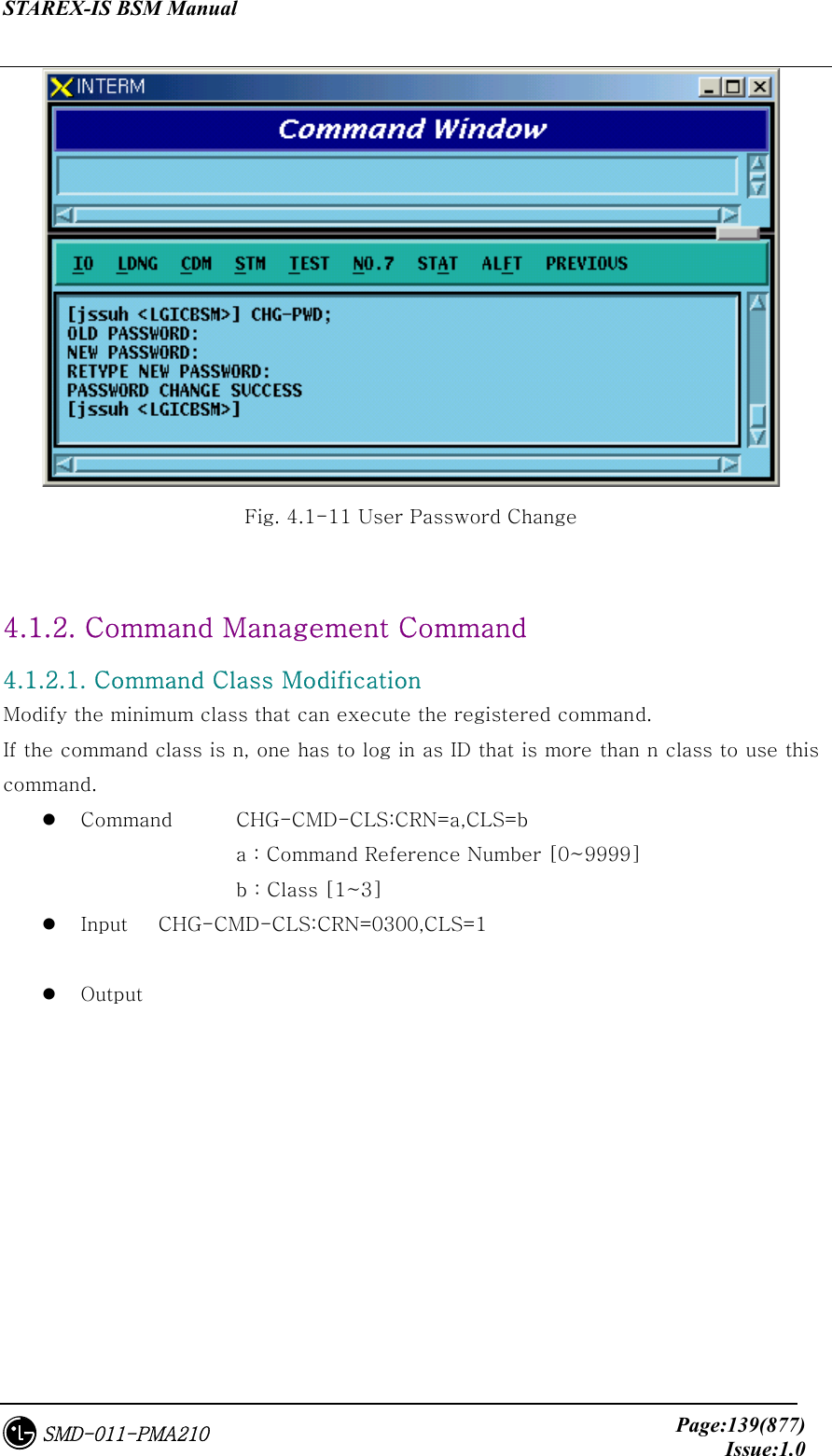 STAREX-IS BSM Manual     Page:139(877)Issue:1.0SMD-011-PMA210  Fig. 4.1-11 User Password Change  4.1.2. Command Management Command   4.1.2.1. Command Class Modification Modify the minimum class that can execute the registered command.   If the command class is n, one has to log in as ID that is more than n class to use this command.     Command  CHG-CMD-CLS:CRN=a,CLS=b          a : Command Reference Number [0~9999]       b : Class [1~3]   Input  CHG-CMD-CLS:CRN=0300,CLS=1    Output  