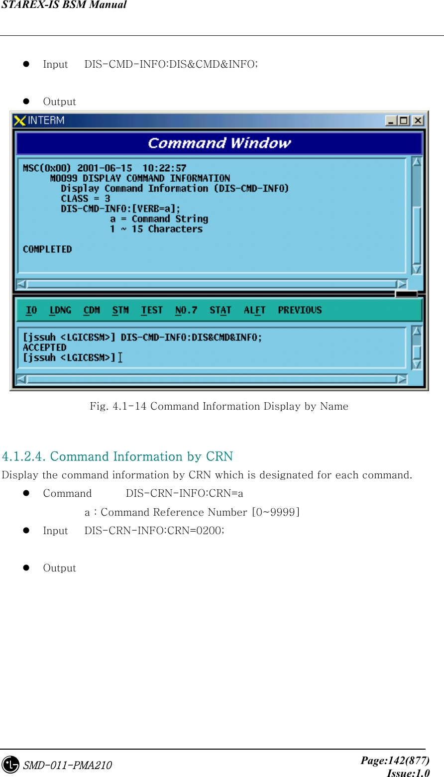 STAREX-IS BSM Manual     Page:142(877)Issue:1.0SMD-011-PMA210    Input  DIS-CMD-INFO:DIS&amp;CMD&amp;INFO;    Output  Fig. 4.1-14 Command Information Display by Name  4.1.2.4. Command Information by CRN Display the command information by CRN which is designated for each command.     Command  DIS-CRN-INFO:CRN=a     a : Command Reference Number [0~9999]   Input  DIS-CRN-INFO:CRN=0200;    Output 