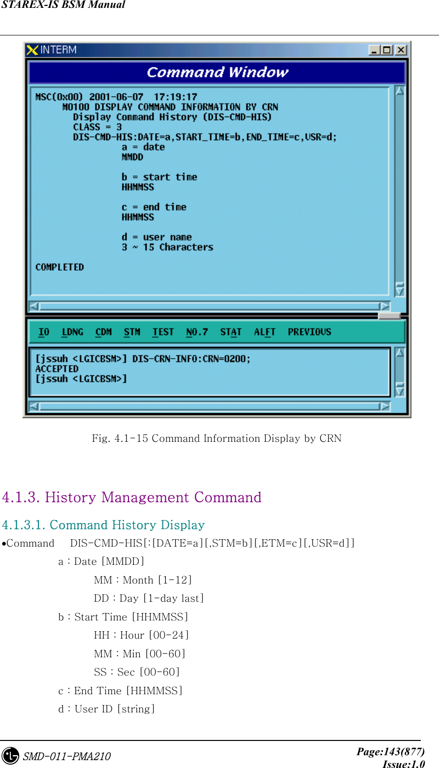 STAREX-IS BSM Manual     Page:143(877)Issue:1.0SMD-011-PMA210  Fig. 4.1-15 Command Information Display by CRN  4.1.3. History Management Command 4.1.3.1. Command History Display •Command   DIS-CMD-HIS[:[DATE=a][,STM=b][,ETM=c][,USR=d]]      a : Date [MMDD]          MM : Month [1-12]         DD : Day [1-day last]      b : Start Time [HHMMSS]         HH : Hour [00-24]         MM : Min [00-60]         SS : Sec [00-60]      c : End Time [HHMMSS]      d : User ID [string] 