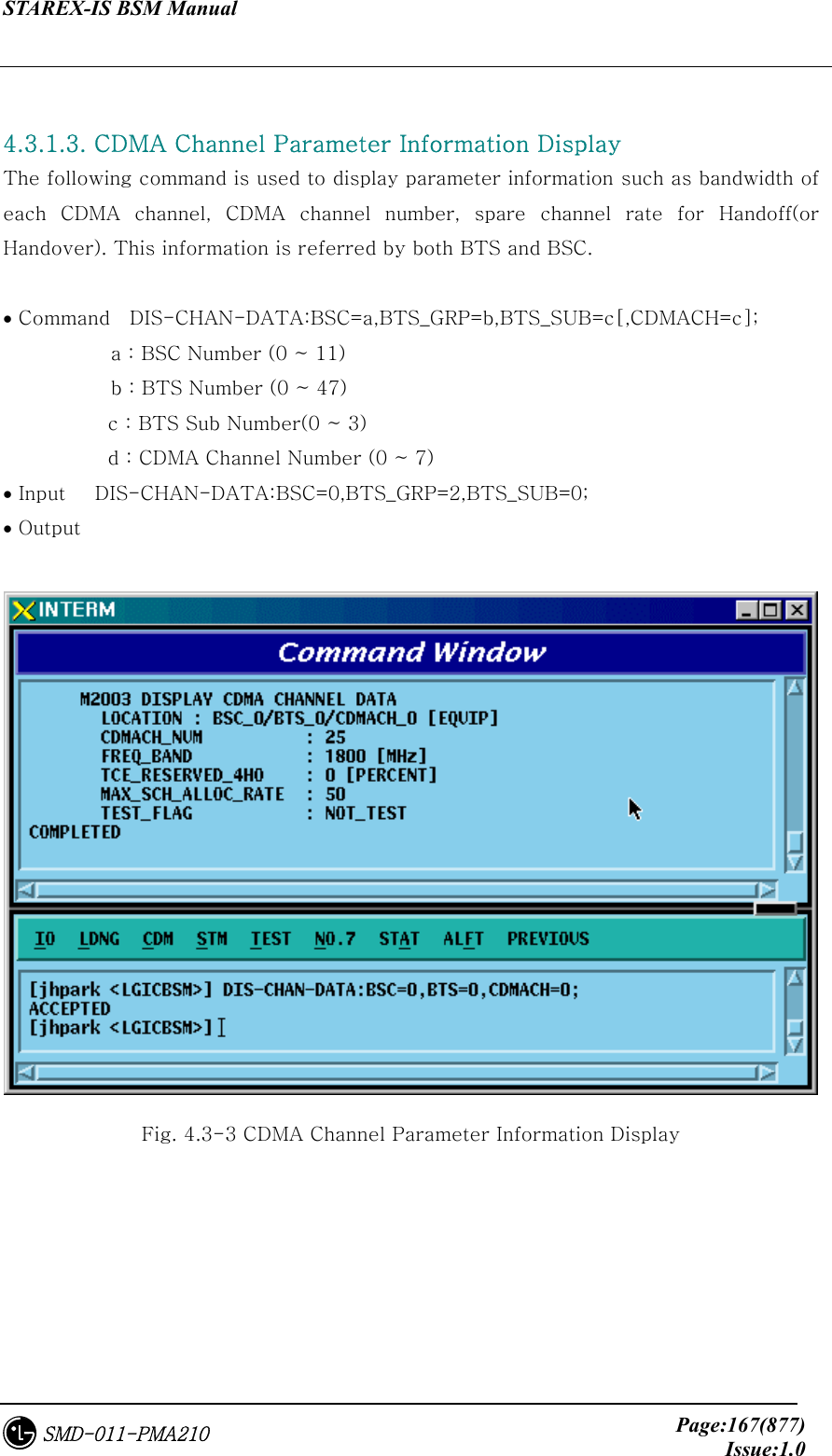 STAREX-IS BSM Manual     Page:167(877)Issue:1.0SMD-011-PMA210  4.3.1.3. CDMA Channel Parameter Information Display The following command is used to display parameter information such as bandwidth of each  CDMA  channel,  CDMA  channel  number,  spare  channel  rate  for  Handoff(or Handover). This information is referred by both BTS and BSC.  • Command    DIS-CHAN-DATA:BSC=a,BTS_GRP=b,BTS_SUB=c[,CDMACH=c];            a : BSC Number (0 ~ 11)            b : BTS Number (0 ~ 47) c : BTS Sub Number(0 ~ 3) d : CDMA Channel Number (0 ~ 7) • Input   DIS-CHAN-DATA:BSC=0,BTS_GRP=2,BTS_SUB=0; • Output   Fig. 4.3-3 CDMA Channel Parameter Information Display 