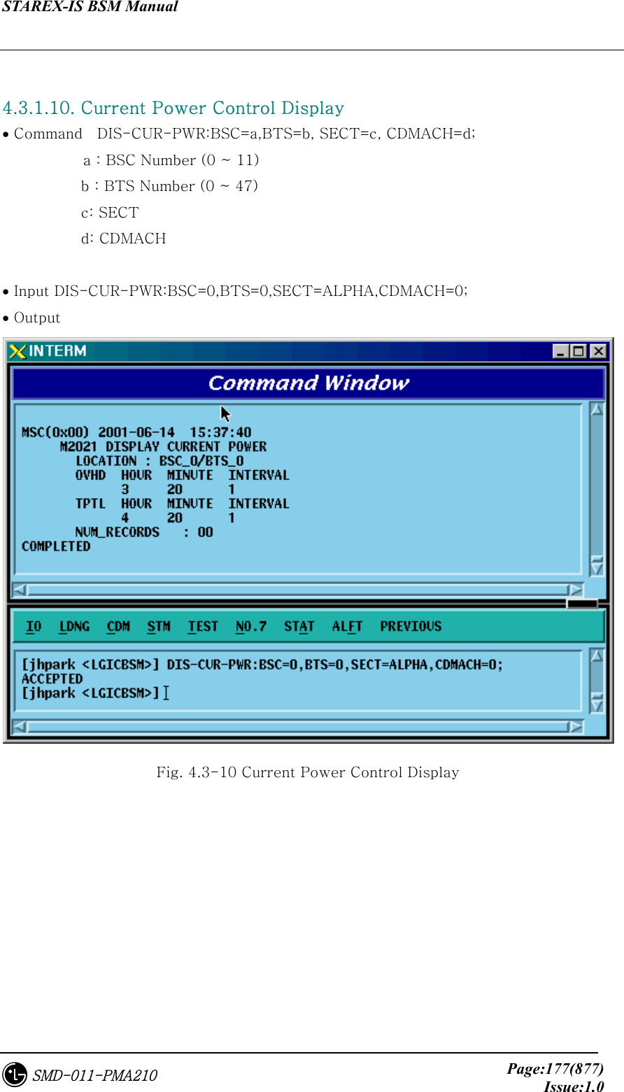 STAREX-IS BSM Manual     Page:177(877)Issue:1.0SMD-011-PMA210  4.3.1.10. Current Power Control Display • Command    DIS-CUR-PWR:BSC=a,BTS=b, SECT=c, CDMACH=d;            a : BSC Number (0 ~ 11) b : BTS Number (0 ~ 47) c: SECT d: CDMACH             • Input DIS-CUR-PWR:BSC=0,BTS=0,SECT=ALPHA,CDMACH=0; • Output  Fig. 4.3-10 Current Power Control Display 