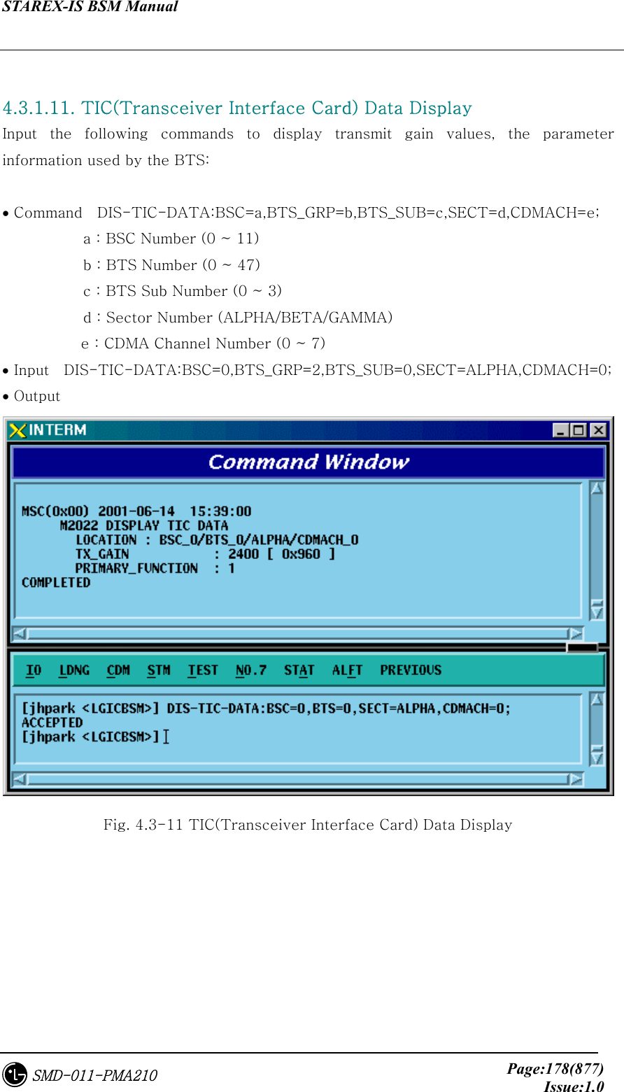 STAREX-IS BSM Manual     Page:178(877)Issue:1.0SMD-011-PMA210  4.3.1.11. TIC(Transceiver Interface Card) Data Display   Input the following commands to display transmit gain values, the  parameter information used by the BTS:  • Command    DIS-TIC-DATA:BSC=a,BTS_GRP=b,BTS_SUB=c,SECT=d,CDMACH=e;            a : BSC Number (0 ~ 11)            b : BTS Number (0 ~ 47)            c : BTS Sub Number (0 ~ 3)            d : Sector Number (ALPHA/BETA/GAMMA) e : CDMA Channel Number (0 ~ 7) • Input    DIS-TIC-DATA:BSC=0,BTS_GRP=2,BTS_SUB=0,SECT=ALPHA,CDMACH=0; • Output  Fig. 4.3-11 TIC(Transceiver Interface Card) Data Display 