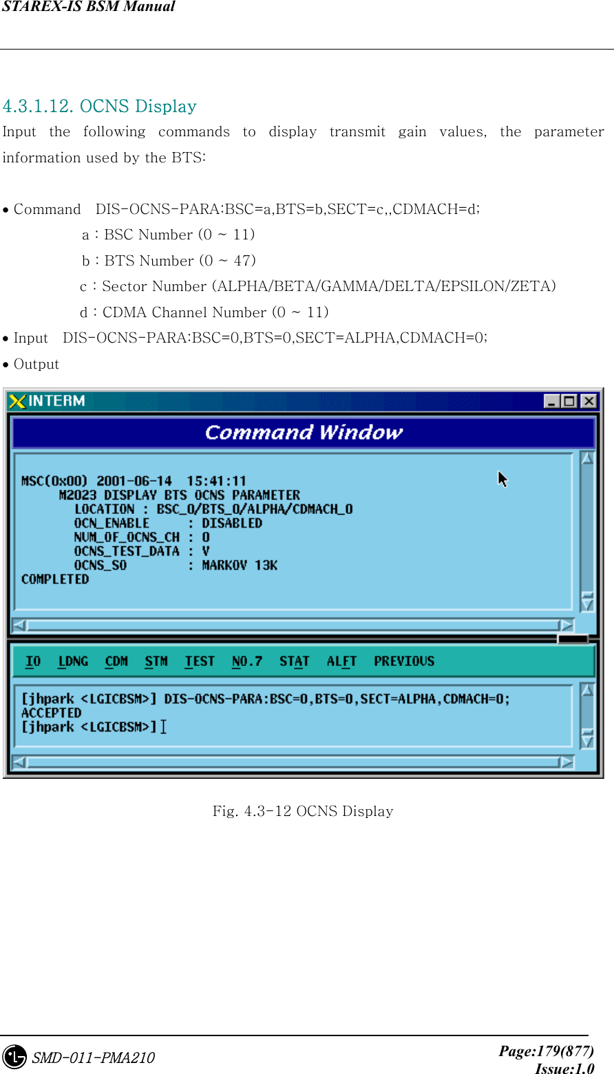 STAREX-IS BSM Manual     Page:179(877)Issue:1.0SMD-011-PMA210  4.3.1.12. OCNS Display Input the following commands to display transmit gain values, the  parameter information used by the BTS:  • Command    DIS-OCNS-PARA:BSC=a,BTS=b,SECT=c,,CDMACH=d;            a : BSC Number (0 ~ 11)            b : BTS Number (0 ~ 47) c : Sector Number (ALPHA/BETA/GAMMA/DELTA/EPSILON/ZETA) d : CDMA Channel Number (0 ~ 11) • Input    DIS-OCNS-PARA:BSC=0,BTS=0,SECT=ALPHA,CDMACH=0; • Output  Fig. 4.3-12 OCNS Display 