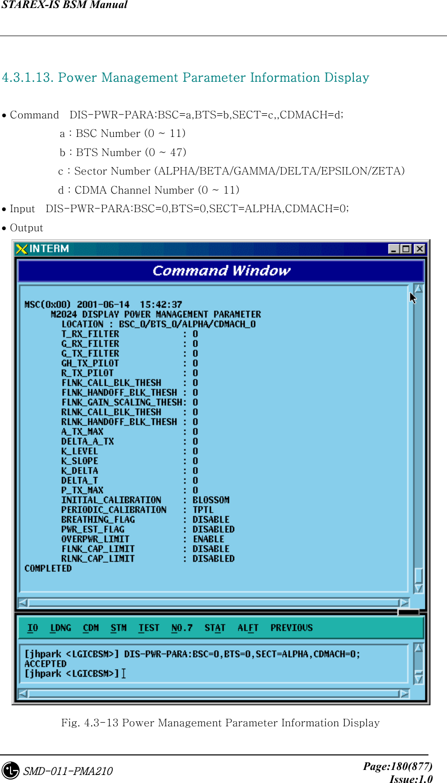 STAREX-IS BSM Manual     Page:180(877)Issue:1.0SMD-011-PMA210  4.3.1.13. Power Management Parameter Information Display  • Command    DIS-PWR-PARA:BSC=a,BTS=b,SECT=c,,CDMACH=d;            a : BSC Number (0 ~ 11)            b : BTS Number (0 ~ 47) c : Sector Number (ALPHA/BETA/GAMMA/DELTA/EPSILON/ZETA) d : CDMA Channel Number (0 ~ 11) • Input    DIS-PWR-PARA:BSC=0,BTS=0,SECT=ALPHA,CDMACH=0; • Output  Fig. 4.3-13 Power Management Parameter Information Display 