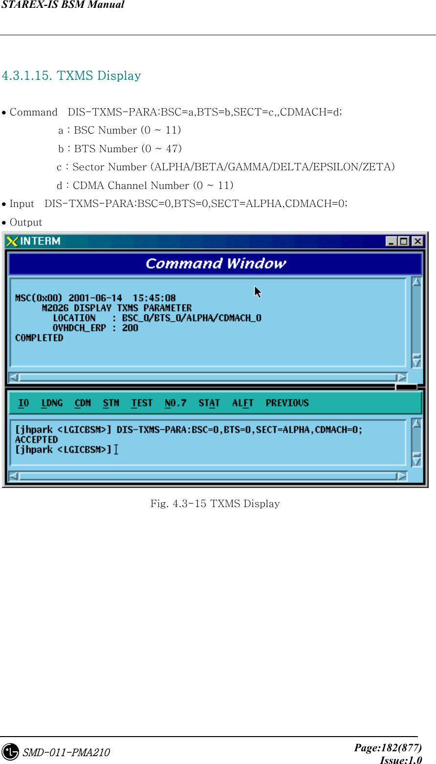 STAREX-IS BSM Manual     Page:182(877)Issue:1.0SMD-011-PMA210  4.3.1.15. TXMS Display    • Command    DIS-TXMS-PARA:BSC=a,BTS=b,SECT=c,,CDMACH=d;            a : BSC Number (0 ~ 11)            b : BTS Number (0 ~ 47) c : Sector Number (ALPHA/BETA/GAMMA/DELTA/EPSILON/ZETA) d : CDMA Channel Number (0 ~ 11) • Input    DIS-TXMS-PARA:BSC=0,BTS=0,SECT=ALPHA,CDMACH=0; • Output  Fig. 4.3-15 TXMS Display 