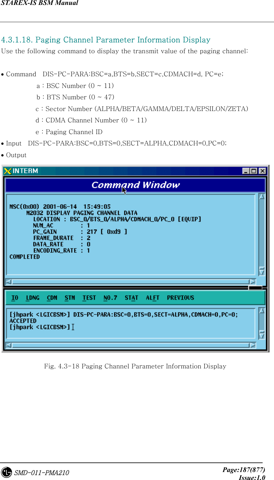 STAREX-IS BSM Manual     Page:187(877)Issue:1.0SMD-011-PMA210  4.3.1.18. Paging Channel Parameter Information Display Use the following command to display the transmit value of the paging channel:  • Command    DIS-PC-PARA:BSC=a,BTS=b,SECT=c,CDMACH=d, PC=e;            a : BSC Number (0 ~ 11)            b : BTS Number (0 ~ 47) c : Sector Number (ALPHA/BETA/GAMMA/DELTA/EPSILON/ZETA) d : CDMA Channel Number (0 ~ 11) e : Paging Channel ID • Input    DIS-PC-PARA:BSC=0,BTS=0,SECT=ALPHA,CDMACH=0,PC=0; • Output  Fig. 4.3-18 Paging Channel Parameter Information Display 