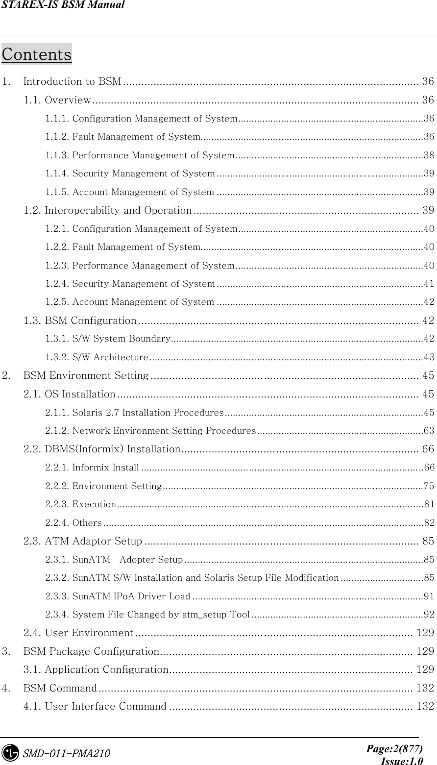 STAREX-IS BSM Manual     Page:2(877)Issue:1.0SMD-011-PMA210 Contents 1.  Introduction to BSM ................................................................................................. 36 1.1. Overview........................................................................................................... 36 1.1.1. Configuration Management of System.....................................................................36 1.1.2. Fault Management of System...................................................................................36 1.1.3. Performance Management of System......................................................................38 1.1.4. Security Management of System .............................................................................39 1.1.5. Account Management of System .............................................................................39 1.2. Interoperability and Operation .......................................................................... 39 1.2.1. Configuration Management of System.....................................................................40 1.2.2. Fault Management of System...................................................................................40 1.2.3. Performance Management of System......................................................................40 1.2.4. Security Management of System .............................................................................41 1.2.5. Account Management of System .............................................................................42 1.3. BSM Configuration............................................................................................ 42 1.3.1. S/W System Boundary..............................................................................................42 1.3.2. S/W Architecture......................................................................................................43 2.  BSM Environment Setting ........................................................................................ 45 2.1. OS Installation................................................................................................... 45 2.1.1. Solaris 2.7 Installation Procedures..........................................................................45 2.1.2. Network Environment Setting Procedures..............................................................63 2.2. DBMS(Informix) Installation.............................................................................. 66 2.2.1. Informix Install .........................................................................................................66 2.2.2. Environment Setting.................................................................................................75 2.2.3. Execution..................................................................................................................81 2.2.4. Others .......................................................................................................................82 2.3. ATM Adaptor Setup .......................................................................................... 85 2.3.1. SunATM    Adopter Setup .........................................................................................85 2.3.2. SunATM S/W Installation and Solaris Setup File Modification ...............................85 2.3.3. SunATM IPoA Driver Load ......................................................................................91 2.3.4. System File Changed by atm_setup Tool ................................................................92 2.4. User Environment ........................................................................................... 129 3.  BSM Package Configuration................................................................................... 129 3.1. Application Configuration................................................................................ 129 4.  BSM Command ....................................................................................................... 132 4.1. User Interface Command ................................................................................ 132 