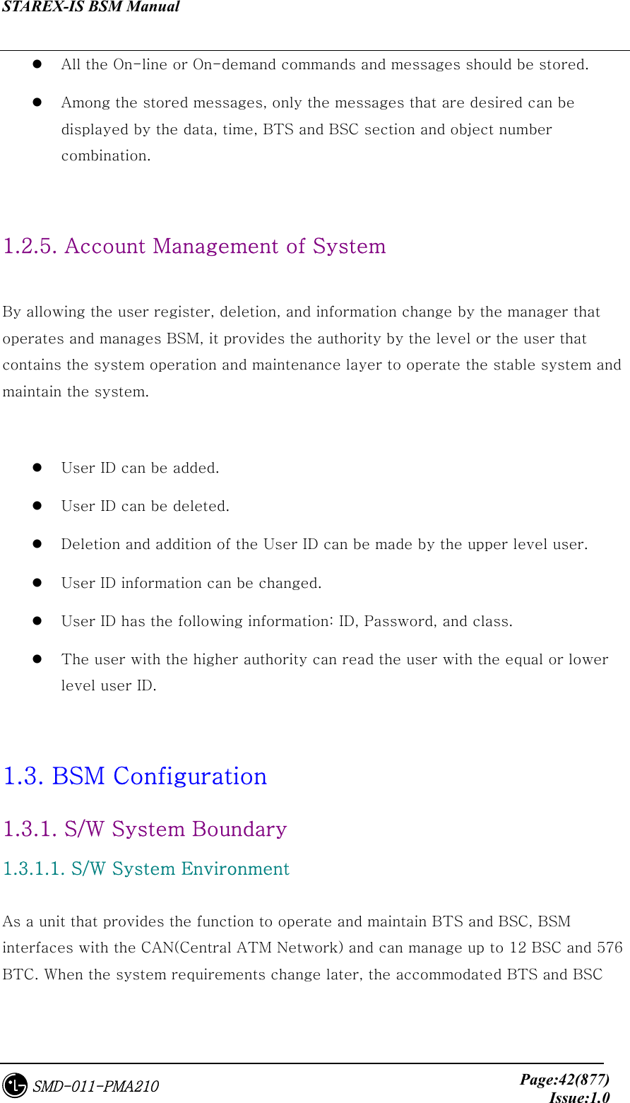 STAREX-IS BSM Manual     Page:42(877)Issue:1.0SMD-011-PMA210   All the On-line or On-demand commands and messages should be stored.     Among the stored messages, only the messages that are desired can be displayed by the data, time, BTS and BSC section and object number combination.  1.2.5. Account Management of System  By allowing the user register, deletion, and information change by the manager that operates and manages BSM, it provides the authority by the level or the user that contains the system operation and maintenance layer to operate the stable system and maintain the system.    User ID can be added.     User ID can be deleted.   Deletion and addition of the User ID can be made by the upper level user.   User ID information can be changed.   User ID has the following information: ID, Password, and class.    The user with the higher authority can read the user with the equal or lower level user ID.    1.3. BSM Configuration 1.3.1. S/W System Boundary 1.3.1.1. S/W System Environment  As a unit that provides the function to operate and maintain BTS and BSC, BSM interfaces with the CAN(Central ATM Network) and can manage up to 12 BSC and 576 BTC. When the system requirements change later, the accommodated BTS and BSC 