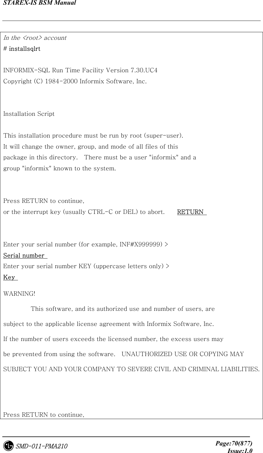 STAREX-IS BSM Manual     Page:70(877)Issue:1.0SMD-011-PMA210  In the &lt;root&gt; account   # installsqlrt  INFORMIX-SQL Run Time Facility Version 7.30.UC4 Copyright (C) 1984-2000 Informix Software, Inc.   Installation Script  This installation procedure must be run by root (super-user). It will change the owner, group, and mode of all files of this package in this directory.    There must be a user &quot;informix&quot; and a   group &quot;informix&quot; known to the system.   Press RETURN to continue, or the interrupt key (usually CTRL-C or DEL) to abort.    RETURN     Enter your serial number (for example, INF#X999999) &gt;   Serial number  Enter your serial number KEY (uppercase letters only) &gt;   Key  WARNING!          This software, and its authorized use and number of users, are subject to the applicable license agreement with Informix Software, Inc. If the number of users exceeds the licensed number, the excess users may be prevented from using the software.    UNAUTHORIZED USE OR COPYING MAY SUBJECT YOU AND YOUR COMPANY TO SEVERE CIVIL AND CRIMINAL LIABILITIES.   Press RETURN to continue, 