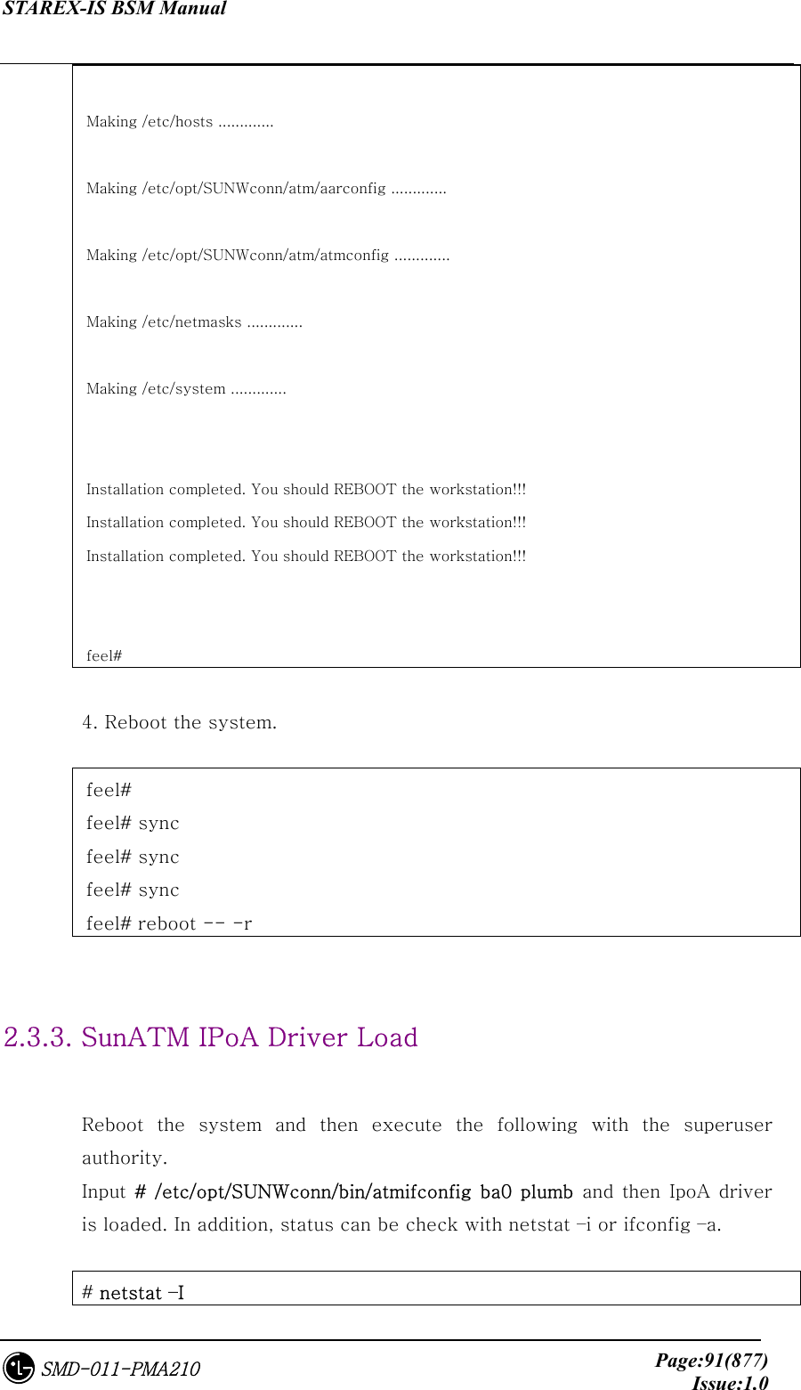 STAREX-IS BSM Manual     Page:91(877)Issue:1.0SMD-011-PMA210  Making /etc/hosts .............  Making /etc/opt/SUNWconn/atm/aarconfig .............  Making /etc/opt/SUNWconn/atm/atmconfig .............  Making /etc/netmasks .............  Making /etc/system .............   Installation completed. You should REBOOT the workstation!!! Installation completed. You should REBOOT the workstation!!! Installation completed. You should REBOOT the workstation!!!   feel#  4. Reboot the system.    feel#   feel# sync feel# sync feel# sync feel# reboot -- -r   2.3.3. SunATM IPoA Driver Load  Reboot the system and then execute the following with the superuser authority.   Input # /etc/opt/SUNWconn/bin/atmifconfig ba0 plumb and  then IpoA  driver is loaded. In addition, status can be check with netstat –i or ifconfig –a.  # netstat –I 
