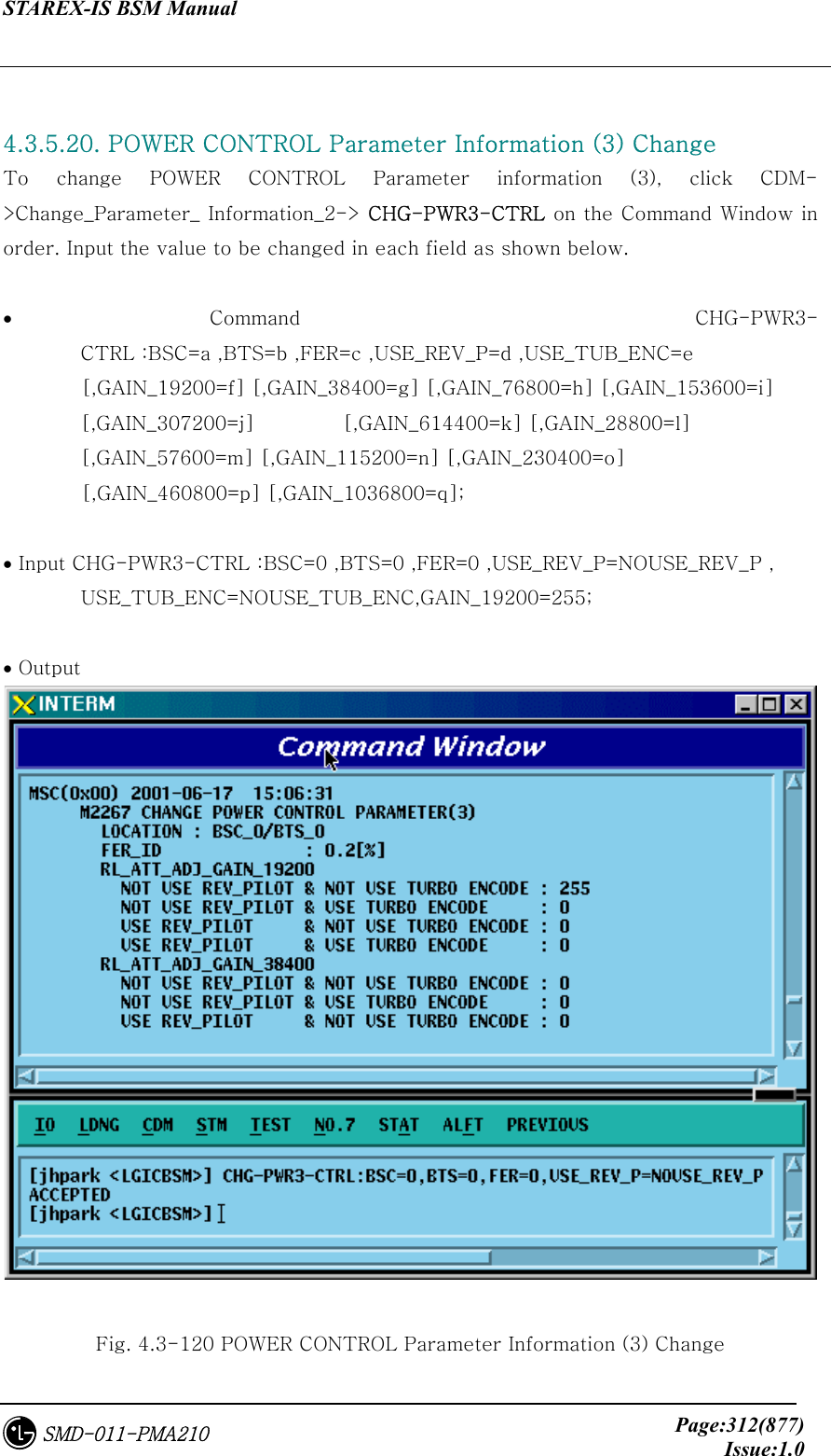 STAREX-IS BSM Manual     Page:312(877)Issue:1.0SMD-011-PMA210  4.3.5.20. POWER CONTROL Parameter Information (3) Change   To  change  POWER  CONTROL  Parameter  information  (3),  click  CDM-&gt;Change_Parameter_ Information_2-&gt; CHG-PWR3-CTRL on the Command Window in order. Input the value to be changed in each field as shown below.  • Command  CHG-PWR3-CTRL :BSC=a ,BTS=b ,FER=c ,USE_REV_P=d ,USE_TUB_ENC=e         [,GAIN_19200=f] [,GAIN_38400=g] [,GAIN_76800=h] [,GAIN_153600=i]   [,GAIN_307200=j]         [,GAIN_614400=k] [,GAIN_28800=l]   [,GAIN_57600=m] [,GAIN_115200=n] [,GAIN_230400=o]         [,GAIN_460800=p] [,GAIN_1036800=q];  • Input CHG-PWR3-CTRL :BSC=0 ,BTS=0 ,FER=0 ,USE_REV_P=NOUSE_REV_P , USE_TUB_ENC=NOUSE_TUB_ENC,GAIN_19200=255;  • Output   Fig. 4.3-120 POWER CONTROL Parameter Information (3) Change 