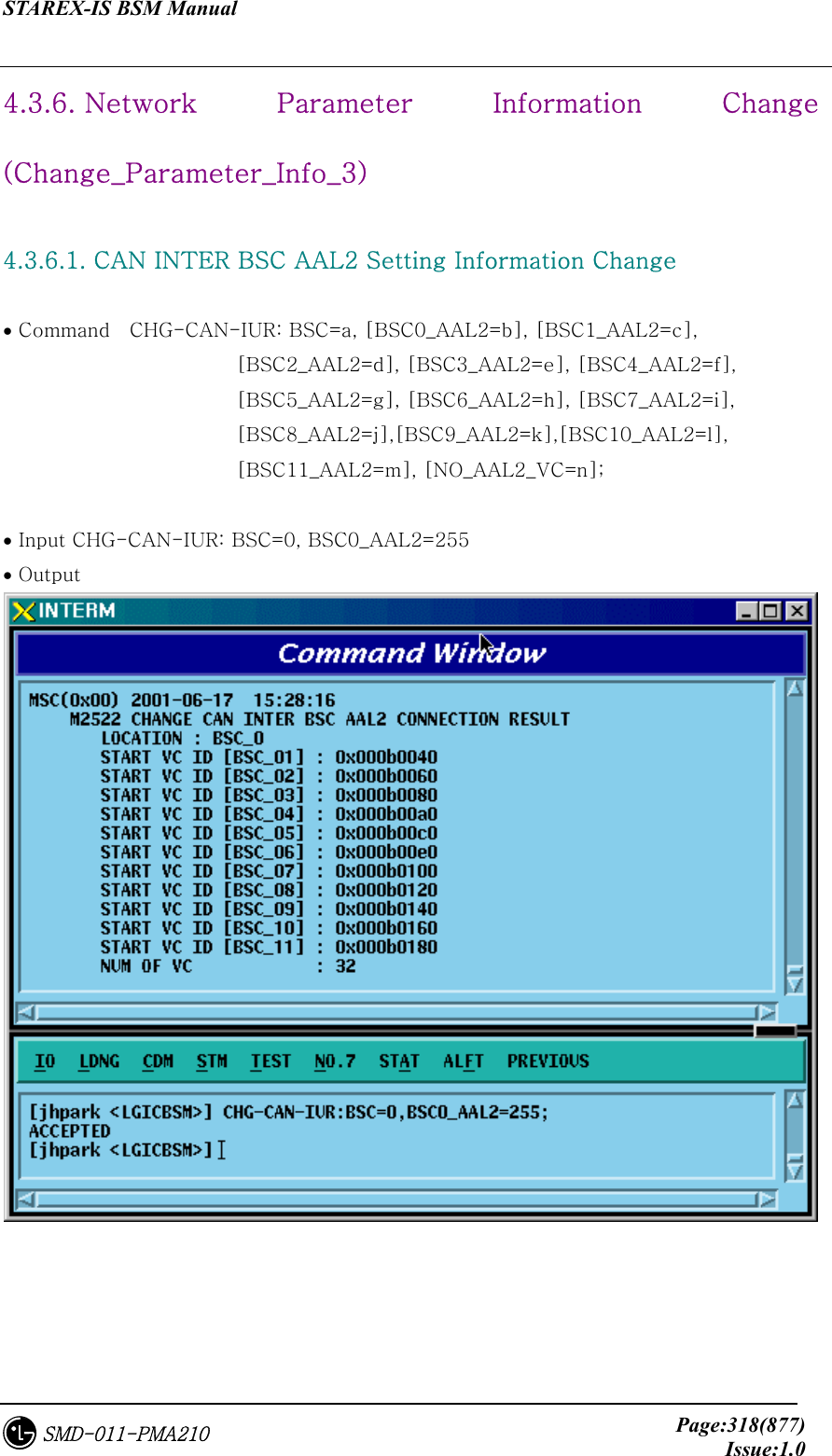 STAREX-IS BSM Manual     Page:318(877)Issue:1.0SMD-011-PMA210 4.3.6. Network  Parameter Information Change (Change_Parameter_Info_3)  4.3.6.1. CAN INTER BSC AAL2 Setting Information Change  • Command    CHG-CAN-IUR: BSC=a, [BSC0_AAL2=b], [BSC1_AAL2=c],   [BSC2_AAL2=d], [BSC3_AAL2=e], [BSC4_AAL2=f],   [BSC5_AAL2=g], [BSC6_AAL2=h], [BSC7_AAL2=i],   [BSC8_AAL2=j],[BSC9_AAL2=k],[BSC10_AAL2=l], [BSC11_AAL2=m], [NO_AAL2_VC=n];    • Input CHG-CAN-IUR: BSC=0, BSC0_AAL2=255 • Output  