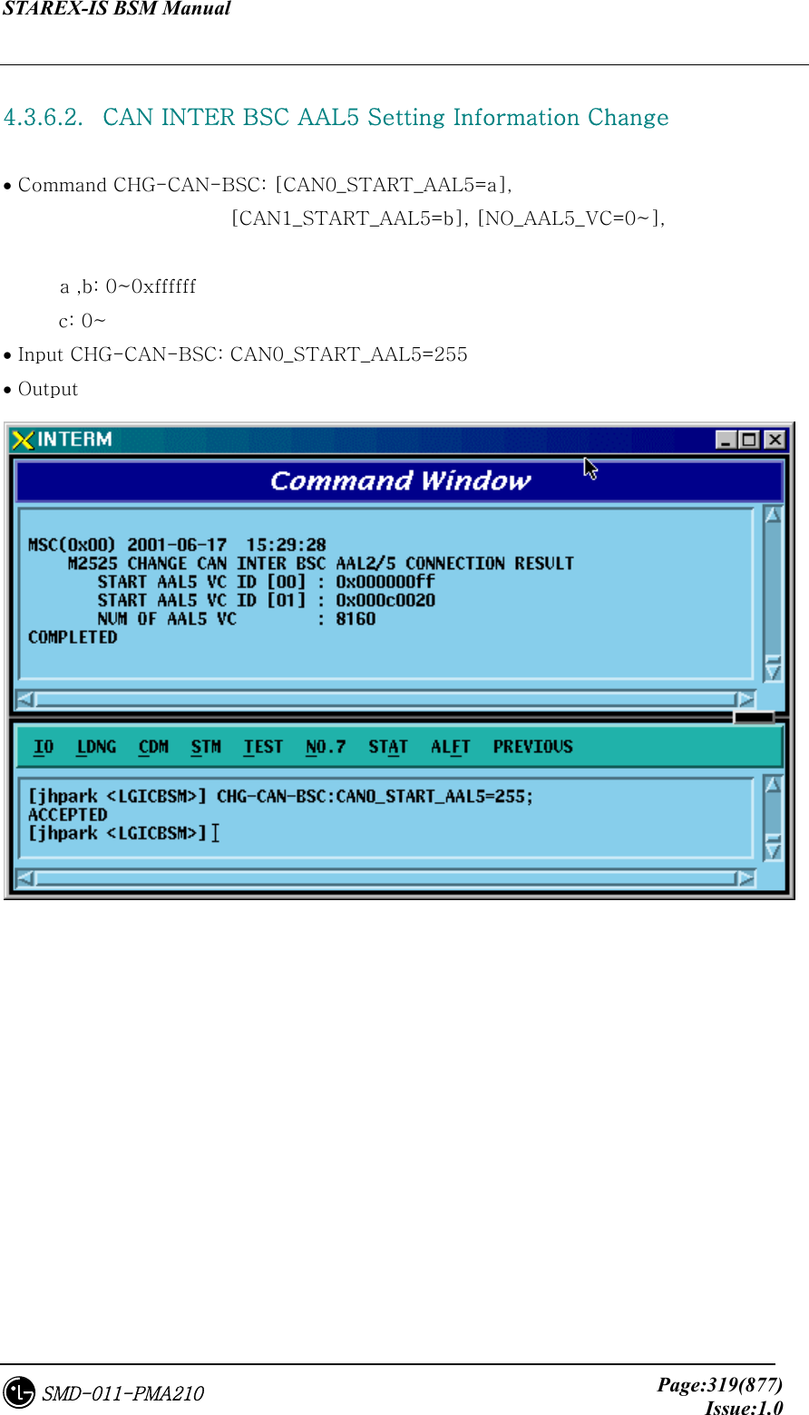 STAREX-IS BSM Manual     Page:319(877)Issue:1.0SMD-011-PMA210  4.3.6.2.   CAN INTER BSC AAL5 Setting Information Change  • Command CHG-CAN-BSC: [CAN0_START_AAL5=a],   [CAN1_START_AAL5=b], [NO_AAL5_VC=0~],     a ,b: 0~0xffffff c: 0~ • Input CHG-CAN-BSC: CAN0_START_AAL5=255 • Output   